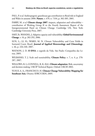 300 Mudança do Clima no Brasil: aspectos econômicos, sociais e regulatórios
PALL, P. et al. Anthropogenic greenhouse gas contribution to flood risk in England
and Wales in autumn 2000. Nature, v. 470, n. 7334, p. 382-385, 2001.
PARRY, M. et al. Climate change 2007: impacts, adaptation and vulnerability –
contribution of Working Group II to the Fourth Assessment Report of the
Intergovernmental Panel on Climate Change. Cambridge UK, New York:
Cambridge University Press, 2007.
SMIT, B.; WANDEL, J. Adaptive capacity and vulnerability. Global Environmental
Change, v. 16, p. 282-292, 2006.
SUN, L.; LI, H.; WARD, M. N. Climate Vulnerability and Corn Yields in
Semiarid Ceará, Brazil. Journal of Applied Meterorology and Climatology,
v. 46, p. 226-240, 2007.
WATSON, J. D. O DNA: o segredo da Vida. São Paulo: Companhia das Le-
tras, 2005.
WILBANKS, T. J. Scale and sustainability. Climate Policy, v. 7, n. 4, p. 278-
287, 2007.
WILLOWS, R. I.; CONNELL, R. K. (Ed.). Climate adaptation: Risk, uncertainty
and decision-making. UKCIP Technical Report. Oxford: UKCIP, 2003.
YUSUF, A. A.; FRANCISCO, H. Climate Change Vulnerability Mapping for
Southeast Asia. Ottawa: IDRC/CRDI, 2009.
 