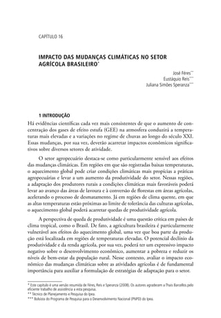 CAPÍTULO 16
IMPACTO DAS MUDANÇAS CLIMÁTICAS No setor
agrícola brasileiro*
José Féres**
Eustáquio Reis***
Juliana Simões Speranza***
1 INTRODUÇÃO
Há evidências científicas cada vez mais consistentes de que o aumento de con-
centração dos gases de efeito estufa (GEE) na atmosfera conduzirá a tempera-
turas mais elevadas e a variações no regime de chuvas ao longo do século XXI.
Essas mudanças, por sua vez, deverão acarretar impactos econômicos significa-
tivos sobre diversos setores de atividade.
O setor agropecuário destaca-se como particularmente sensível aos efeitos
das mudanças climáticas. Em regiões em que são registradas baixas temperaturas,
o aquecimento global pode criar condições climáticas mais propícias a práticas
agropecuárias e levar a um aumento da produtividade do setor. Nessas regiões,
a adaptação dos produtores rurais a condições climáticas mais favoráveis poderá
levar ao avanço das áreas de lavoura e à conversão de florestas em áreas agrícolas,
acelerando o processo de desmatamento. Já em regiões de clima quente, em que
as altas temperaturas estão próximas ao limite de tolerância das culturas agrícolas,
o aquecimento global poderá acarretar quedas de produtividade agrícola.
A perspectiva de queda de produtividade é uma questão crítica em países de
clima tropical, como o Brasil. De fato, a agricultura brasileira é particularmente
vulnerável aos efeitos do aquecimento global, uma vez que boa parte da produ-
ção está localizada em regiões de temperaturas elevadas. O potencial declínio da
produtividade e da renda agrícola, por sua vez, poderá ter um expressivo impacto
negativo sobre o desenvolvimento econômico, aumentar a pobreza e reduzir os
níveis de bem-estar da população rural. Nesse contexto, avaliar o impacto eco-
nômico das mudanças climáticas sobre as atividades agrícolas é de fundamental
importância para auxiliar a formulação de estratégias de adaptação para o setor.
* Este capítulo é uma versão resumida de Féres, Reis e Speranza (2008). Os autores agradecem a Thais Barcellos pelo
eficiente trabalho de assistência a esta pesquisa.
** Técnico de Planejamento e Pesquisa do Ipea.
*** Bolsista do Programa de Pesquisa para o Desenvolvimento Nacional (PNPD) do Ipea.
 