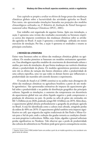 Mudança do Clima no Brasil: aspectos econômicos, sociais e regulatórios302
Este capítulo se propõe a avaliar os efeitos de longo prazo das mudanças
climáticas globais sobre a lucratividade das atividades agrícolas no Brasil.
Para tanto, são apresentadas simulações baseadas nas projeções dos modelos
climatológicos utilizados no 3o
Relatório de Avaliação do Painel Intergover-
namental sobre Mudanças Climáticas (IPCC, 2001).
Este trabalho está organizado da seguinte forma. Após esta introdução, a
seção 2 apresenta uma revisão dos resultados encontrados na literatura empíri-
ca acerca dos impactos econômicos das mudanças climáticas sobre as ativida-
des agrícolas no Brasil. A seção 3 apresenta a metodologia utilizada em nossos
exercícios de simulação. Por fim, a seção 4 apresenta os resultados e resume as
principais conclusões.
2 REVISÃO DA LITERATURA
Existe vasta literatura sobre os efeitos das mudanças climáticas globais na agri-
cultura. Os estudos pioneiros se basearam em modelos estritamente agronômi-
cos. Essa abordagem especifica modelos de crescimento de determinada cultura e
analisa, por meio de simulações, de que forma mudanças nas variáveis climáticas
afetam a produtividade da planta. Os modelos agronômicos permitem estimar
sem viés os efeitos da variação dos fatores climáticos sobre a produtividade de
uma cultura específica, uma vez que todos os demais fatores que influenciam a
produtividade são mantidos sob controle durante o experimento.
O estudo de Assad et al. (2008) constitui-se na análise mais abrangente do
efeito das mudanças climáticas na agricultura brasileira a partir de um mode-
lo agronômico.1
São apresentadas estimativas do impacto do aquecimento glo-
bal sobre a produtividade e no padrão de distribuição geográfico das principais
culturas. Segundo as simulações, o aumento das temperaturas em decorrência
do aquecimento global tem um efeito líquido negativo e pode comprometer a
produção de alimentos no país. As perdas na safra de grãos são estimadas em
R$ 7,4 bilhões já em 2020, podendo atingir R$ 14 bilhões em 2070. Além disso,
o aquecimento global afetaria profundamente a geografia da produção agrícola
no Brasil. A soja foi identificada como a cultura mais afetada, atingindo perdas
da ordem de 40% em 2070. O aquecimento global também teria impacto signi-
ficativo no café, que migraria das regiões tradicionais de São Paulo e Minas Ge-
rais para o Sul do país, onde a redução das geadas tornaria as condições climáti-
cas mais propícias à cafeicultura. Milho, soja, feijão, algodão e girassol sofreriam
perdas significativas no Nordeste. Vale observar que a perda de produtividade
das culturas de subsistência no Nordeste pode gerar graves consequências sociais,
1. Siqueira, Farias e Sans (1994) também fazem uma análise a partir de um modelo agronômico, mas consideram uma
gama menor de culturas.
 