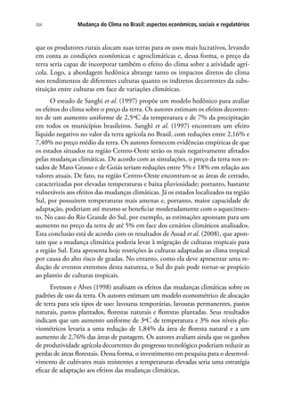 Mudança do Clima no Brasil: aspectos econômicos, sociais e regulatórios304
que os produtores rurais alocam suas terras para os usos mais lucrativos, levando
em conta as condições econômicas e agroclimáticas e, dessa forma, o preço da
terra seria capaz de incorporar também o efeito do clima sobre a atividade agrí-
cola. Logo, a abordagem hedônica abrange tanto os impactos diretos do clima
nos rendimentos de diferentes culturas quanto os indiretos decorrentes da subs-
tituição entre culturas em face de variações climáticas.
O estudo de Sanghi et al. (1997) propõe um modelo hedônico para avaliar
os efeitos do clima sobre o preço da terra. Os autores estimam os efeitos decorren-
tes de um aumento uniforme de 2,5ºC da temperatura e de 7% da precipitação
em todos os municípios brasileiros. Sanghi et al. (1997) encontram um efeito
líquido negativo no valor da terra agrícola no Brasil, com reduções entre 2,16% e
7,40% no preço médio da terra. Os autores fornecem evidências empíricas de que
os estados situados na região Centro-Oeste serão os mais negativamente afetados
pelas mudanças climáticas. De acordo com as simulações, o preço da terra nos es-
tados de Mato Grosso e de Goiás teriam reduções entre 5% e 18% em relação aos
valores atuais. De fato, na região Centro-Oeste encontram-se as áreas de cerrado,
caracterizadas por elevadas temperaturas e baixa pluviosidade; portanto, bastante
vulneráveis aos efeitos das mudanças climáticas. Já os estados localizados na região
Sul, por possuírem temperaturas mais amenas e, portanto, maior capacidade de
adaptação, poderiam até mesmo se beneficiar moderadamente com o aquecimen-
to. No caso do Rio Grande do Sul, por exemplo, as estimações apontam para um
aumento no preço da terra de até 5% em face dos cenários climáticos analisados.
Esta conclusão está de acordo com os resultados de Assad et al. (2008), que apon-
tam que a mudança climática poderia levar à migração de culturas tropicais para
a região Sul. Esta apresenta hoje restrições às culturas adaptadas ao clima tropical
por causa do alto risco de geadas. No entanto, como ela deve apresentar uma re-
dução de eventos extremos desta natureza, o Sul do país pode tornar-se propício
ao plantio de culturas tropicais.
Evenson e Alves (1998) analisam os efeitos das mudanças climáticas sobre os
padrões de uso da terra. Os autores estimam um modelo econométrico de alocação
de terra para seis tipos de uso: lavouras temporárias, lavouras permanentes, pastos
naturais, pastos plantados, florestas naturais e florestas plantadas. Seus resultados
indicam que um aumento uniforme de 3ºC de temperatura e 3% nos níveis plu-
viométricos levaria a uma redução de 1,84% da área de floresta natural e a um
aumento de 2,76% das áreas de pastagem. Os autores avaliam ainda que os ganhos
de produtividade agrícola decorrentes do progresso tecnológico poderiam reduzir as
perdas de áreas florestais. Dessa forma, o investimento em pesquisa para o desenvol-
vimento de cultivares mais resistentes a temperaturas elevadas seria uma estratégia
eficaz de adaptação aos efeitos das mudanças climáticas.
 