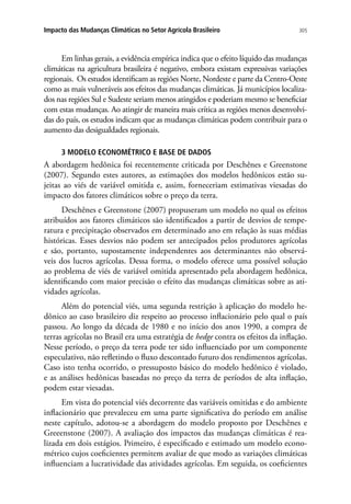 305Impacto das Mudanças Climáticas no Setor Agrícola Brasileiro
Em linhas gerais, a evidência empírica indica que o efeito líquido das mudanças
climáticas na agricultura brasileira é negativo, embora existam expressivas variações
regionais. Os estudos identificam as regiões Norte, Nordeste e parte da Centro-Oeste
como as mais vulneráveis aos efeitos das mudanças climáticas. Já municípios localiza-
dos nas regiões Sul e Sudeste seriam menos atingidos e poderiam mesmo se beneficiar
com estas mudanças. Ao atingir de maneira mais crítica as regiões menos desenvolvi-
das do país, os estudos indicam que as mudanças climáticas podem contribuir para o
aumento das desigualdades regionais.
3 MODELO ECONOMÉTRICO E BASE DE DADOS
A abordagem hedônica foi recentemente criticada por Deschênes e Greenstone
(2007). Segundo estes autores, as estimações dos modelos hedônicos estão su-
jeitas ao viés de variável omitida e, assim, forneceriam estimativas viesadas do
impacto dos fatores climáticos sobre o preço da terra.
Deschênes e Greenstone (2007) propuseram um modelo no qual os efeitos
atribuídos aos fatores climáticos são identificados a partir de desvios de tempe-
ratura e precipitação observados em determinado ano em relação às suas médias
históricas. Esses desvios não podem ser antecipados pelos produtores agrícolas
e são, portanto, supostamente independentes aos determinantes não observá-
veis dos lucros agrícolas. Dessa forma, o modelo oferece uma possível solução
ao problema de viés de variável omitida apresentado pela abordagem hedônica,
identificando com maior precisão o efeito das mudanças climáticas sobre as ati-
vidades agrícolas.
Além do potencial viés, uma segunda restrição à aplicação do modelo he-
dônico ao caso brasileiro diz respeito ao processo inflacionário pelo qual o país
passou. Ao longo da década de 1980 e no início dos anos 1990, a compra de
terras agrícolas no Brasil era uma estratégia de hedge contra os efeitos da inflação.
Nesse período, o preço da terra pode ter sido influenciado por um componente
especulativo, não refletindo o fluxo descontado futuro dos rendimentos agrícolas.
Caso isto tenha ocorrido, o pressuposto básico do modelo hedônico é violado,
e as análises hedônicas baseadas no preço da terra de períodos de alta inflação,
podem estar viesadas.
Em vista do potencial viés decorrente das variáveis omitidas e do ambiente
inflacionário que prevaleceu em uma parte significativa do período em análise
neste capítulo, adotou-se a abordagem do modelo proposto por Deschênes e
Greeenstone (2007). A avaliação dos impactos das mudanças climáticas é rea-
lizada em dois estágios. Primeiro, é especificado e estimado um modelo econo-
métrico cujos coeficientes permitem avaliar de que modo as variações climáticas
influenciam a lucratividade das atividades agrícolas. Em seguida, os coeficientes
 
