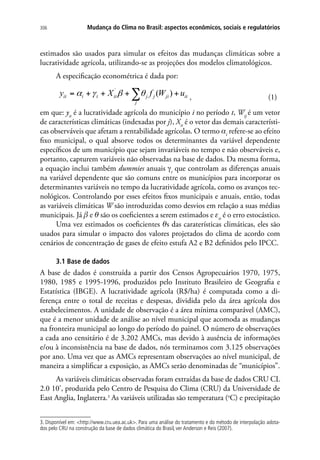 Mudança do Clima no Brasil: aspectos econômicos, sociais e regulatórios306
estimados são usados para simular os efeitos das mudanças climáticas sobre a
lucratividade agrícola, utilizando-se as projeções dos modelos climatológicos.
A especificação econométrica é dada por:
, (1)
em que: yit
é a lucratividade agrícola do município i no período t, Wij
é um vetor
de características climáticas (indexadas por j), Xit
é o vetor das demais característi-
cas observáveis que afetam a rentabilidade agrícolas. O termo αi
refere-se ao efeito
fixo municipal, o qual absorve todos os determinantes da variável dependente
específicos de um município que sejam invariáveis no tempo e não observáveis e,
portanto, capturem variáveis não observadas na base de dados. Da mesma forma,
a equação inclui também dummies anuais gt
que controlam as diferenças anuais
na variável dependente que são comuns entre os municípios para incorporar os
determinantes variáveis no tempo da lucratividade agrícola, como os avanços tec-
nológicos. Controlando por esses efeitos fixos municipais e anuais, então, todas
as variáveis climáticas W são introduzidas como desvios em relação a suas médias
municipais. Já β e θ são os coeficientes a serem estimados e εit
é o erro estocástico.
Uma vez estimados os coeficientes θs das caraterísticas climáticas, eles são
usados para simular o impacto dos valores projetados do clima de acordo com
cenários de concentração de gases de efeito estufa A2 e B2 definidos pelo IPCC.
3.1 Base de dados
A base de dados é construída a partir dos Censos Agropecuários 1970, 1975,
1980, 1985 e 1995-1996, produzidos pelo Instituto Brasileiro de Geografia e
Estatística (IBGE). A lucratividade agrícola (R$/ha) é computada como a di-
ferença entre o total de receitas e despesas, dividida pelo da área agrícola dos
estabelecimentos. A unidade de observação é a área mínima comparável (AMC),
que é a menor unidade de análise ao nível municipal que acomoda as mudanças
na fronteira municipal ao longo do período do painel. O número de observações
a cada ano censitário é de 3.202 AMCs, mas devido à ausência de informações
e/ou à inconsistência na base de dados, nós terminamos com 3.125 observações
por ano. Uma vez que as AMCs representam observações ao nível municipal, de
maneira a simplificar a exposição, as AMCs serão denominadas de “municípios”.
As variáveis climáticas observadas foram extraídas da base de dados CRU CL
2.0 10’, produzida pelo Centro de Pesquisa do Clima (CRU) da Universidade de
East Anglia, Inglaterra.3
As variáveis utilizadas são temperatura (o
C) e precipitação
3. Disponível em: http://www.cru.uea.ac.uk. Para uma análise do tratamento e do método de interpolação adota-
dos pelo CRU na construção da base de dados climática do Brasil, ver Anderson e Reis (2007).
 
