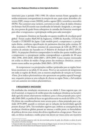 307Impacto das Mudanças Climáticas no Setor Agrícola Brasileiro
(mm/mês) para o período 1961-1990. Os valores mensais foram agrupados em
médias trimestrais correspondentes às estações do ano, quais sejam: dezembro a fe-
vereiro (DJF), março a maio (MAM), junho a agosto (JJA) e setembro a novembro
(SON). Para construir estas variáveis, converteu-se toda a base de dados climática
em formato ArcGIS usando suas coordenadas de latitude e longitude, e, em segui-
da, estes pontos de grade foram sobrepostos às camadas das fronteiras municipais
para obter a temperatura e a precipitação média para cada município.4
As projeções climáticas são baseadas em quatro modelos de circulação geral
global.5
Foram usados HadCM3 da Inglaterra, CSIRO da Austrália, CCCma do
Canadá e CCSR/NIES do Japão. Cada modelo prevê a temperatura e a precipi-
tação diárias, conforme especificações de parâmetros descritas pelos cenários A2
(altas emissões) e B2 (baixas emissões) de concentração de GEE do IPCC. Os
cenários de emissão são baseados no 3o
Relatório de Avaliação do IPCC (IPCC,
2001). As projeções climáticas compreendem às médias dos quatro modelos para
a temperatura e a precipitação médias correspondentes a períodos de 30 anos:
1961-1990, 2010-2039, 2040-2069 e 2070-2099. Como estamos interessados
em avaliar os efeitos de médio e longo prazos das mudanças climáticas, concen-
tramos nossa análise nos períodos 2040-2069 e 2070-2099.
As temperaturas e as precipitações médias e projetadas para as regiões brasi-
leiras encontram-se na tabela A1 do anexo. Prevê-se um aumento de temperatura
em todas as regiões do Brasil, com as maiores amplitudes de variação no Centro-
-Oeste. Já os índices pluviométricos não apresentam um padrão espacial homogê-
neo: enquanto projeta-se uma redução de chuvas na região Norte, a Sul tenderia
a ter um aumento nos índices pluviométricos.
4 RESULTADOS E DISCUSSÃO
Os resultados das simulações encontram-se na tabela 2. Estas sugerem que, em
nível nacional, os impactos de médio prazo das mudanças climáticas na lucrativi-
dade agrícola seriam relativamente modestos: para o clima projetado para o perí-
odo 2040-2069, as perdas de lucro na agricultura serão na escala de 0,8% a 3,7%.
Os efeitos são consideravelmente mais severos para o clima projetado para o pe-
ríodo 2070-2099, quando se estimam que as reduções da lucratividade agrícola
possam alcançar 26%. Tais resultados sugerem que, embora as consequências das
mudanças climáticas globais possam ser amenas a médio prazo, os formuladores
de políticas devem estar cientes dos efeitos significativos a longo prazo. Nesse sen-
tido, os efeitos modestos a médio prazo não devem ser vistos como um incentivo
4. No caso de municípios pequenos onde não são encontrados pontos de grade, são utilizados os valores do ponto
mais próximo à fronteira municipal.
5.A base de dados das projeções climáticas foi fornecida por Wagner Soares, do Centro de Previsão de Tempo e Estu-
dos Climáticos do Instituto Nacional de Pesquisas Espaciais (CPTEC/INPE).
 