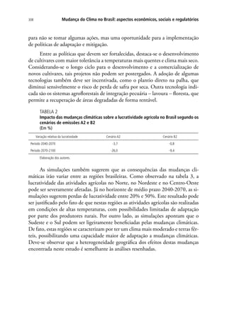 Mudança do Clima no Brasil: aspectos econômicos, sociais e regulatórios308
para não se tomar algumas ações, mas uma oportunidade para a implementação
de políticas de adaptação e mitigação.
Entre as políticas que devem ser fortalecidas, destaca-se o desenvolvimento
de cultivares com maior tolerância a temperaturas mais quentes e clima mais seco.
Considerando-se o longo ciclo para o desenvolvimento e a comercialização de
novos cultivares, tais projetos não podem ser postergados. A adoção de algumas
tecnologias também deve ser incentivada, como o plantio direto na palha, que
diminui sensivelmente o risco de perda de safra por seca. Outra tecnologia indi-
cada são os sistemas agroflorestais de integração pecuária – lavoura – floresta, que
permite a recuperação de áreas degradadas de forma rentável.
TABELA 2
Impacto das mudanças climáticas sobre a lucratividade agrícola no Brasil segundo os
cenários de emissões A2 e B2
(Em %)
Variação relativa da lucratividade Cenário A2 Cenário B2
Período 2040-2070 -3,7 -0,8
Período 2070-2100 -26,0 -9,4
Elaboração dos autores.
As simulações também sugerem que as consequências das mudanças cli-
máticas irão variar entre as regiões brasileiras. Como observado na tabela 3, a
lucratividade das atividades agrícolas no Norte, no Nordeste e no Centro-Oeste
pode ser severamente afetadas. Já no horizonte de médio prazo 2040-2070, as si-
mulações sugerem perdas de lucratividade entre 20% e 50%. Este resultado pode
ser justificado pelo fato de que nestas regiões as atividades agrícolas são realizadas
em condições de altas temperaturas, com possibilidades limitadas de adaptação
por parte dos produtores rurais. Por outro lado, as simulações apontam que o
Sudeste e o Sul podem ser ligeiramente beneficiadas pelas mudanças climáticas.
De fato, estas regiões se caracterizam por ter um clima mais moderado e terras fér-
teis, possibilitando uma capacidade maior de adaptação a mudanças climáticas.
Deve-se observar que a heterogeneidade geográfica dos efeitos destas mudanças
encontrada neste estudo é semelhante às análises resenhadas.
 