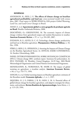 Mudança do Clima no Brasil: aspectos econômicos, sociais e regulatórios310
REFERÊNCIAS
ANDERSON, K.; REIS, J. E. The effects of climate change on brazilian
agricultural profitability and land use: cross-sectional model with census
data, 2007. Final report to WHRC/IPAM for LBA project Global Warming,
Land Use, and Land Cover Changes in Brazil.
ASSAD, E. et al. Aquecimento global e a nova geografia da produção agrícola
no Brasil. Brasília: Embaixada Britânica, 2008.
DESCHÊNES, O.; GREENSTONE, M. The economic impacts of climate
change: evidence from agricultural output and random fluctuations in weather.
American Economic Review, v. 97, n. 1, p. 354-385, 2007.
EVENSON, R. E.; ALVES, D. C. O. Technology, climate change, productivity
and land use in Brazilian agriculture. Planejamento e Políticas Públicas, n. 18,
Dec. 1998.
FÉRES, J.; REIS, J. E.; SPERANZA, J. Assessing the Impacts of Climate Change
on the Brazilian Agricultural Sector. In: ANNUAL EAERE CONFERENCE,
16. Sweden: Ghotemburg, 2008.
PAINEL INTERGOVERNAMENTAL SOBRE MUDANÇAS CLIMÁTICAS
(IPCC). Climate change 2001: synthesis report. Summary for policymakers. In:
IPCC PLENARY, 18. Wembley: United Kingdom, 24-29 Sept. 2001.World
Meteorological Organization and United Nations Environmental Programme.
MENDELSOHN, R.; NORDHAUS, W.; SHAW, D. The impact of global
warming on agriculture: a ricardian analysis. American Economic Review,
v. 84, n. 4, p. 753-771, 1994.
SANGHI, A. et al. Global warming impacts on Brazilian agriculture: estimates of
the Ricardian model. Economia Aplicada, v. 1, n. 1, 1997.
SIQUEIRA, O. J. F.; FARIAS, J. R. B.; SANS, L. M. A. Potential effects of
global climate change for brazilian agriculture, and adaptive strategies for wheat,
maize, and soybeans. Revista Brasileira de Agrometeorologia, Santa Maria, v. 2,
p. 115-129, 1994.
 