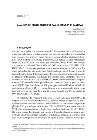 CAPÍTULO 17
ANÁLISEs DE CUSTO-BENEFÍCIO DAS MUDANÇAS CLIMÁTICAS
Jorge Hargrave*
Ronaldo Seroa da Motta**
Gustavo Luedemann*
1 INTRODUÇÃO
A temperatura global já se encontra cerca de 1ºC acima dos níveis pré-industriais
e alterações climáticas já se fazem sentir por meio de secas, chuvas e inundações
mais intensas e frequentes. O Painel Intergovernamental sobre Mudanças Climá-
ticas (IPCC) estabeleceu, em seu 4o
Relatório, que, para se ter uma estabilização
entre 2ºC e 2,4ºC acima dos níveis pré-industriais, deverá haver uma redução
das emissões da ordem de 50% a 85%, até 2050 em relação a 2000 (AIE, 2008;
IPCC, 2007). Os cenários previstos para uma estabilização em 3ºC acima dos
níveis pré-industriais são muito mais drásticos do que para 2ºC, em termos de
estresse hídrico, perda de biodiversidade, desaparecimento de corais, diminuição
de produtividade agrícola, acidificação dos oceanos, secas, enchentes, furacões e
aumento do nível do mar (HOUGHTON, 2009). Para se estabilizar a tempera-
tura em 2ºC acima dos níveis pré-industriais, a concentração de gases de efeito
estufa (GEE) deve ficar abaixo de 450 partes por milhão (PPM) de dióxido de
carbono equivalente (CO2
e), e a estabilização nesta concentração ainda conta
com um nível de incerteza de se manter o aquecimento em 2ºC da ordem de
50% (HOUGHTON, 2009).
O Programa das Nações Unidas para o Meio Ambiente (PNUMA), da
Organização das Nações Unidas (ONU), estimou padrões de redução de emis-
sões consistentes com uma provável chance de limitar o aumento de temperatura
global a 2ºC, que incluem reduções em 2050 de 50%-60% abaixo dos níveis de
1990, com uma trajetória de redução futura ainda mais drástica (UNEP, 2010).
Ou seja, o esforço de mitigação será enorme e demandará investimentos que pos-
sibilitem uma transformação radical nas estruturas de produção e consumo, com
uma renovação significativa do estoque de capital e do seu conteúdo tecnológico.
* Técnico de Planejamento e Pesquisa da Diretoria de Estudos e Políticas Regionais, Urbanas e Ambientais (Dirur)
do Ipea.
** Técnico de Planejamento e Pesquisa da Diretoria de Estudos e Políticas Setoriais de Inovação, Regulação e Infraes-
trutura (Diset) do Ipea.
 