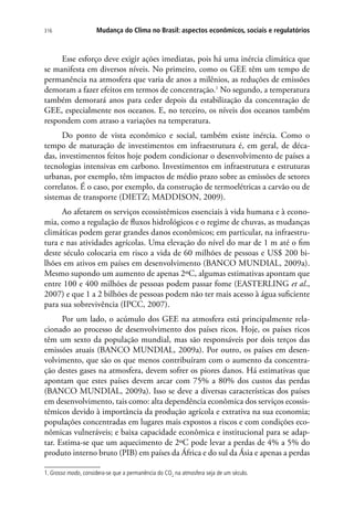Mudança do Clima no Brasil: aspectos econômicos, sociais e regulatórios316
Esse esforço deve exigir ações imediatas, pois há uma inércia climática que
se manifesta em diversos níveis. No primeiro, como os GEE têm um tempo de
permanência na atmosfera que varia de anos a milênios, as reduções de emissões
demoram a fazer efeitos em termos de concentração.1
No segundo, a temperatura
também demorará anos para ceder depois da estabilização da concentração de
GEE, especialmente nos oceanos. E, no terceiro, os níveis dos oceanos também
respondem com atraso a variações na temperatura.
Do ponto de vista econômico e social, também existe inércia. Como o
tempo de maturação de investimentos em infraestrutura é, em geral, de déca-
das, investimentos feitos hoje podem condicionar o desenvolvimento de países a
tecnologias intensivas em carbono. Investimentos em infraestrutura e estruturas
urbanas, por exemplo, têm impactos de médio prazo sobre as emissões de setores
correlatos. É o caso, por exemplo, da construção de termoelétricas a carvão ou de
sistemas de transporte (DIETZ; MADDISON, 2009).
Ao afetarem os serviços ecossistêmicos essenciais à vida humana e à econo-
mia, como a regulação de fluxos hidrológicos e o regime de chuvas, as mudanças
climáticas podem gerar grandes danos econômicos; em particular, na infraestru-
tura e nas atividades agrícolas. Uma elevação do nível do mar de 1 m até o fim
deste século colocaria em risco a vida de 60 milhões de pessoas e US$ 200 bi-
lhões em ativos em países em desenvolvimento (BANCO MUNDIAL, 2009a).
Mesmo supondo um aumento de apenas 2ºC, algumas estimativas apontam que
entre 100 e 400 milhões de pessoas podem passar fome (EASTERLING et al.,
2007) e que 1 a 2 bilhões de pessoas podem não ter mais acesso à água suficiente
para sua sobrevivência (IPCC, 2007).
Por um lado, o acúmulo dos GEE na atmosfera está principalmente rela-
cionado ao processo de desenvolvimento dos países ricos. Hoje, os países ricos
têm um sexto da população mundial, mas são responsáveis por dois terços das
emissões atuais (BANCO MUNDIAL, 2009a). Por outro, os países em desen-
volvimento, que são os que menos contribuíram com o aumento da concentra-
ção destes gases na atmosfera, devem sofrer os piores danos. Há estimativas que
apontam que estes países devem arcar com 75% a 80% dos custos das perdas
(BANCO MUNDIAL, 2009a). Isso se deve a diversas características dos países
em desenvolvimento, tais como: alta dependência econômica dos serviços ecossis-
têmicos devido à importância da produção agrícola e extrativa na sua economia;
populações concentradas em lugares mais expostos a riscos e com condições eco-
nômicas vulneráveis; e baixa capacidade econômica e institucional para se adap-
tar. Estima-se que um aquecimento de 2ºC pode levar a perdas de 4% a 5% do
produto interno bruto (PIB) em países da África e do sul da Ásia e apenas a perdas
1. Grosso modo, considera-se que a permanência do CO2
na atmosfera seja de um século.
 