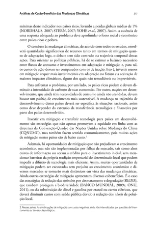 317Análises de Custo-Benefício das Mudanças Climáticas
mínimas deste indicador nos países ricos, levando a perdas globais médias de 1%
(NORDHAUS, 2007; STERN, 2007; YOHE et al., 2007). Assim, a ausência de
uma resposta adequada ao problema deve aprofundar o fosso social e econômico
entre países ricos e pobres.
O combate às mudanças climáticas, de acordo com todos os estudos, envol-
verá quantidades significativas de recursos tanto em termos de mitigação quan-
to de adaptação; logo, o debate tem sido centrado na trajetória temporal destas
ações. Para orientar as políticas públicas, há de se estimar o balanço necessário
entre fluxos de consumo e investimentos em adaptação e mitigação e, para tal,
os custos de ação devem ser comparados com os de inação. Isto é, investir menos
em mitigação requer mais investimentos em adaptação no futuro e a aceitação de
maiores impactos climáticos, alguns dos quais não remediáveis ou imprevisíveis.
Para enfrentar o problema, por um lado, os países ricos podem e devem di-
minuir a intensidade de carbono de suas economias. Por outro, nações em desen-
volvimento, que ainda têm necessidades de consumo ainda não atendidas, devem
buscar um padrão de crescimento mais sustentável. A mudança na trajetória de
desenvolvimento destes países deverá ser específica às situações nacionais, assim
como deve depender da extensão da transferência tecnológica e financeira por
parte dos países desenvolvidos.
Investir em mitigação e transferir tecnologia para países em desenvolvi-
mento são estratégias que não apenas promovem a equidade em linha com as
diretrizes da Convenção-Quadro das Nações Unidas sobre Mudança do Clima
(CQNUMC), mas também fazem sentido economicamente, pois muitas ações
de mitigação nestes países são de baixo custo.2
Ademais, há oportunidades de mitigação que não prejudicam o crescimento
econômico, mas não são implementadas por falhas de mercado, tais como altos
custos de informação ou acesso a crédito para o investimento inicial, sem men-
cionar barreiras da própria tradição empresarial de determinado local que podem
impedir a difusão de tecnologia mais eficiente. Assim, muitas oportunidades de
mitigação podem ser executadas sem prejuízo ao crescimento econômico e di-
versos mercados se tornarão mais dinâmicos em vista das mudanças climáticas.
Ainda outras estratégias de mitigação apresentam diversos cobenefícios. É o caso
das estratégias de redução das emissões por desmatamento e degradação (REDD),
que também protegem a biodiversidade (BANCO MUNDIAL, 2009a; ONU,
2011), ou da substituição de diesel e gasolina por etanol ou carros elétricos, que
deverá diminuir custos com saúde pública devido à redução dos níveis de polui-
ção local.
2. Nesses países, há ainda opções de mitigação com custos negativos ainda não internalizadas por questões de finan-
ciamento ou barreiras tecnológicas.
 