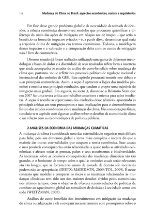 Mudança do Clima no Brasil: aspectos econômicos, sociais e regulatórios318
Em face desse grande problema global e da necessidade da tomada de deci-
sões, a ciência econômica desenvolveu modelos que procuram quantificar a di-
ferença do custo das ações de mitigação em relação aos de inação – que seria o
benefício na forma de impactos evitados – e, a partir disso, determinar qual seria
a trajetória ótima de mitigação em termos econômicos. Todavia, a modelagem
desses impactos e a valoração e a comparação deles com os custos de mitigação
não é livre de controvérsia.
Diversos estudos já foram realizados utilizando uma gama de diferentes meto-
dologias e bases de dados e a diversidade de seus resultados reflete bem a incerteza
que ainda acompanha os estudos de análise de custo-benefício sobre mudança do
clima que, portanto, vão se refletir nos processos políticos de regulação nacional e
internacional das emissões de GEE. Esse capítulo procurará resumir esse debate e
suas principais controvérsias. Assim, a seção 2 apresenta a lógica dos modelos pio-
neiros e resenha seus principais resultados, que tendem a propor uma trajetória de
mitigação mais gradual. Em seguida, na seção 3, discute-se o Relatório Stern que
em 2007 fez uma severa crítica aos trabalhos anteriores e orienta para ações imedia-
tas. A seção 4 resenha as repercussões dos resultados desse relatório, apontando as
principais críticas aos seus pressupostos e suas implicações para o desenvolvimento
futuro dos estudos econômicos sobre mudanças do clima. Nas considerações finais,
concluiu-se o capítulo com algumas análises sobre os desafios da economia do clima
e sua relação com as recomendações de políticas públicas.
2 ANÁLISES DA ECONOMIA DAS MUDANÇAS CLIMÁTICAS
A mudança do clima é considerada uma das externalidades negativas mais difíceis
para lidar, pois sua dimensão global a torna mais complexa e incerta do que a
maioria das outras externalidades que ocupam a teoria econômica. Suas causas
e suas possíveis consequências estão relacionadas a quase todas as atividades eco-
nômicas e afetam todas as pessoas, países e seus ecossistemas e biodiversidade.
As incertezas sobre as possíveis consequências das mudanças climáticas são tão
grandes, e o horizonte de tempo sobre o qual as emissões atuais serão relevantes
são tão longos, que as ferramentas usuais de tomada de decisão sob incertezas
podem não ser apropriadas (DIETZ; MADDISON, 2009; TOL, 2009). É nesse
contexto que modelar e comparar os riscos e as incertezas relacionados às mu-
danças climáticas tem sido um dos maiores desafios vividos pelos economistas
nos últimos tempos, com o objetivo de oferecer recomendações de políticas de
combate ao aquecimento global aos tomadores de decisão e à sociedade como um
todo (WEITZMAN, 2007).
Análises de custo-benefício dos investimentos em mitigação da mudança
do clima ou adaptação a ela começam necessariamente com pressupostos sobre o
 