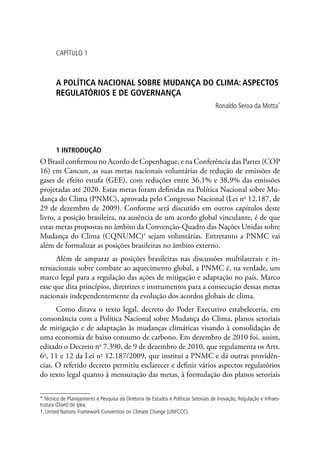 CAPÍTULO 1
A Política nacional sobre mudança do clima: aspectos
regulatórios e de governança
Ronaldo Seroa da Motta*
1 Introdução
O Brasil confirmou no Acordo de Copenhague, e na Conferência das Partes (COP
16) em Cancun, as suas metas nacionais voluntárias de redução de emissões de
gases de efeito estufa (GEE), com reduções entre 36,1% e 38,9% das emissões
projetadas até 2020. Estas metas foram definidas na Política Nacional sobre Mu-
dança do Clima (PNMC), aprovada pelo Congresso Nacional (Lei no
12.187, de
29 de dezembro de 2009). Conforme será discutido em outros capítulos deste
livro, a posição brasileira, na ausência de um acordo global vinculante, é de que
estas metas propostas no âmbito da Convenção-Quadro das Nações Unidas sobre
Mudança do Clima (CQNUMC)1
sejam voluntárias. Entretanto a PNMC vai
além de formalizar as posições brasileiras no âmbito externo.
Além de amparar as posições brasileiras nas discussões multilaterais e in-
ternacionais sobre combate ao aquecimento global, a PNMC é, na verdade, um
marco legal para a regulação das ações de mitigação e adaptação no país. Marco
esse que dita princípios, diretrizes e instrumentos para a consecução dessas metas
nacionais independentemente da evolução dos acordos globais de clima.
Como ditava o texto legal, decreto do Poder Executivo estabeleceria, em
consonância com a Política Nacional sobre Mudança do Clima, planos setoriais
de mitigação e de adaptação às mudanças climáticas visando à consolidação de
uma economia de baixo consumo de carbono. Em dezembro de 2010 foi, assim,
editado o Decreto no
7.390, de 9 de dezembro de 2010, que regulamenta os Arts.
6o
, 11 e 12 da Lei no
12.187/2009, que institui a PNMC e dá outras providên-
cias. O referido decreto permitiu esclarecer e definir vários aspectos regulatórios
do texto legal quanto à mensuração das metas, à formulação dos planos setoriais
* Técnico de Planejamento e Pesquisa da Diretoria de Estudos e Políticas Setoriais de Inovação, Regulação e Infraes-
trutura (Diset) do Ipea.
1. United Nations Framework Convention on Climate Change (UNFCCC).
 