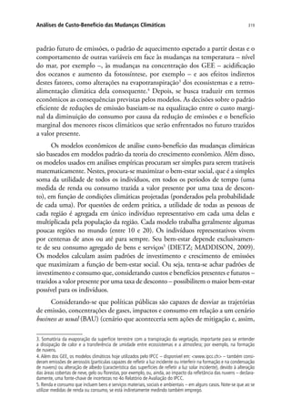 319Análises de Custo-Benefício das Mudanças Climáticas
padrão futuro de emissões, o padrão de aquecimento esperado a partir destas e o
comportamento de outras variáveis em face às mudanças na temperatura – nível
do mar, por exemplo –, às mudanças na concentração dos GEE – acidificação
dos oceanos e aumento da fotossíntese, por exemplo – e aos efeitos indiretos
destes fatores, como alterações na evapotranspiração3
dos ecossistemas e a retro-
alimentação climática dela consequente.4
Depois, se busca traduzir em termos
econômicos as consequências previstas pelos modelos. As decisões sobre o padrão
eficiente de reduções de emissão baseiam-se na equalização entre o custo margi-
nal da diminuição do consumo por causa da redução de emissões e o benefício
marginal dos menores riscos climáticos que serão enfrentados no futuro trazidos
a valor presente.
Os modelos econômicos de análise custo-benefício das mudanças climáticas
são baseados em modelos padrão da teoria do crescimento econômico. Além disso,
os modelos usados em análises empíricas procuram ser simples para serem tratáveis
matematicamente. Nestes, procura-se maximizar o bem-estar social, que é a simples
soma da utilidade de todos os indivíduos, em todos os períodos de tempo (uma
medida de renda ou consumo trazida a valor presente por uma taxa de descon-
to), em função de condições climáticas projetadas (ponderados pela probabilidade
de cada uma). Por questões de ordem prática, a utilidade de todas as pessoas de
cada região é agregada em único indivíduo representativo em cada uma delas e
multiplicada pela população da região. Cada modelo trabalha geralmente algumas
poucas regiões no mundo (entre 10 e 20). Os indivíduos representativos vivem
por centenas de anos ou até para sempre. Seu bem-estar depende exclusivamen-
te de seu consumo agregado de bens e serviços5
(DIETZ; MADDISON, 2009).
Os modelos calculam assim padrões de investimento e crescimento de emissões
que maximizam a função de bem-estar social. Ou seja, tenta-se achar padrões de
investimento e consumo que, considerando custos e benefícios presentes e futuros –
trazidos a valor presente por uma taxa de desconto – possibilitem o maior bem-estar
possível para os indivíduos.
Considerando-se que políticas públicas são capazes de desviar as trajetórias
de emissão, concentrações de gases, impactos e consumo em relação a um cenário
business as usual (BAU) (cenário que aconteceria sem ações de mitigação e, assim,
3. Somatória da evaporação da superfície terrestre com a transpiração da vegetação, importante para se entender
a dissipação de calor e a transferência de umidade entre ecossistemas e a atmosfera; por exemplo, na formação
de nuvens.
4. Além dos GEE, os modelos climáticos hoje utilizados pelo IPCC – disponível em: www.ipcc.ch – também consi-
deram emissões de aerossóis (partículas capazes de refletir a luz incidente ou interferir na formação e na condensação
de nuvens) ou alteração de albedo (característica das superfícies de refletir a luz solar incidente), devido à alteração
das áreas cobertas de neve, gelo ou florestas, por exemplo, ou, ainda, ao impacto da refletância das nuvens – declara-
damente, uma fonte-chave de incertezas no 4o Relatório de Avaliação do IPCC.
5. Renda e consumo que incluem bens e serviços materiais, sociais e ambientais – em alguns casos. Note-se que ao se
utilizar medidas de renda ou consumo, se está indiretamente medindo também emprego.
 