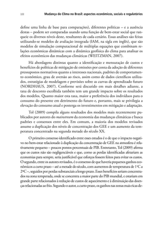 Mudança do Clima no Brasil: aspectos econômicos, sociais e regulatórios320
define uma linha de base para comparações), diferentes políticas – e a ausência
destas – podem ser comparadas usando uma função de bem-estar social que ran-
queie os diversos níveis deste, resultantes de cada cenário. Essas análises são feitas
utilizando-se modelos de avaliação integrada (IAM, na sigla em inglês), que são
modelos de simulação computacional de múltiplas equações que combinam re-
lações econômicas dinâmicas com a dinâmica geofísica do clima para analisar os
efeitos econômicos das mudanças climáticas (WEITZMAN, 2007).
Há abordagens distintas quanto a identificação e mensuração de custos e
benefícios de políticas de mitigação de emissões por conta da adoção de diferentes
pressupostos normativos quanto a interesses nacionais, padrões de comportamen-
to econômico, grau de aversão ao risco, assim como de dados científicos utiliza-
dos, estratégias de modelagem e previsões sobre as curvas de aprendizado futuro
(NORDHAUS, 2007). Conforme será discutido em mais detalhes adiante, a
taxa de desconto escolhida também tem um grande impacto sobre os resultados
dos modelos. Quanto maior esta taxa, maior a preferência dos indivíduos para o
consumo do presente em detrimento do futuro e, portanto, mais se privilegia a
elevação do consumo atual e posterga os investimentos em mitigação e adaptação.
Tol (2009) compila alguns resultados dos modelos mais recentemente pu-
blicados por autores do mainstream da economia das mudanças climáticas e busca
padrões e consensos entre eles. Em comum, a maioria dos modelos revisados
assume a duplicação dos níveis de concentração dos GEE e um aumento da tem-
peratura concentrado na segunda metade do século XX.
O primeiro consenso identificado entre esses estudos é o de que o impacto negati-
vo no bem-estar relacionado à duplicação da concentração de GEE na atmosfera é rela-
tivamente pequeno – poucos pontos percentuais de PIB. Entretanto,Tol (2009) afirma
que os custos não são negligenciáveis e que, como as perdas identificadas afetariam as
economias para sempre, seria justificável que esforços fossem feitos para evitar os custos.
Osegundo,entreosautoresrevisados,éoconsensodequehaveriapequenosganhoseco-
nômicos a curto prazo – até a metade do século, com aumentos de temperatura de 1o
C a
2ºC–,seguidosporperdassubstanciaisalongoprazo.Essesbenefíciosseriamconcentra-
dos na zona temperada, onde se concentra a maior parte do PIB mundial, e estariam em
grande parte relacionados à redução de custos de aquecimento e à diminuição das doen-
çasrelacionadasaofrio.Segundooautor,acurtoprazo,osganhosnaszonasmaisricasde-
 