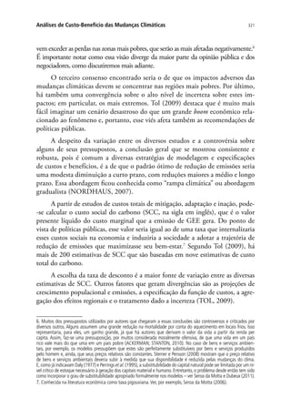 321Análises de Custo-Benefício das Mudanças Climáticas
vem exceder as perdas nas zonas mais pobres, que serão as mais afetadas negativamente.6
É importante notar como essa visão diverge da maior parte da opinião pública e dos
negociadores, como discutiremos mais adiante.
O terceiro consenso encontrado seria o de que os impactos adversos das
mudanças climáticas devem se concentrar nas regiões mais pobres. Por último,
há também uma convergência sobre o alto nível de incerteza sobre estes im-
pactos; em particular, os mais extremos. Tol (2009) destaca que é muito mais
fácil imaginar um cenário desastroso do que um grande boom econômico rela-
cionado ao fenômeno e, portanto, esse viés afeta também as recomendações de
políticas públicas.
A despeito da variação entre os diversos estudos e a controvérsia sobre
alguns de seus pressupostos, a conclusão geral que se mostrou consistente e
robusta, pois é comum a diversas estratégias de modelagem e especificações
de custos e benefícios, é a de que o padrão ótimo de redução de emissões seria
uma modesta diminuição a curto prazo, com reduções maiores a médio e longo
prazo. Essa abordagem ficou conhecida como “rampa climática” ou abordagem
gradualista (NORDHAUS, 2007).
A partir de estudos de custos totais de mitigação, adaptação e inação, pode-
-se calcular o custo social do carbono (SCC, na sigla em inglês), que é o valor
presente líquido do custo marginal que a emissão de GEE gera. Do ponto de
vista de políticas públicas, esse valor seria igual ao de uma taxa que internalizaria
esses custos sociais na economia e induziria a sociedade a adotar a trajetória de
redução de emissões que maximizasse seu bem-estar.7
Segundo Tol (2009), há
mais de 200 estimativas de SCC que são baseadas em nove estimativas de custo
total do carbono.
A escolha da taxa de desconto é a maior fonte de variação entre as diversas
estimativas de SCC. Outros fatores que geram divergências são as projeções de
crescimento populacional e emissões, a especificação da função de custos, a agre-
gação dos efeitos regionais e o tratamento dado a incerteza (TOL, 2009).
6. Muitos dos pressupostos utilizados por autores que chegaram a essas conclusões são controversos e criticados por
diversos outros. Alguns assumem uma grande redução na mortalidade por conta do aquecimento em locais frios. Isso
representaria, para eles, um ganho grande, já que há autores que derivam o valor da vida a partir da renda per
capita. Assim, faz-se uma pressuposição, por muitos considerada moralmente ofensiva, de que uma vida em um país
rico vale mais do que uma em um país pobre (ACKERMAN; STANTON, 2010). No caso de bens e serviços ambien-
tais, por exemplo, os modelos pressupõem que estes são perfeitamente substituíveis por bens e serviços produzidos
pelo homem e, ainda, que seus preços relativos são constantes. Sterner e Persson (2008) mostram que o preço relativo
de bens e serviços ambientais deveria subir à medida que sua disponibilidade é reduzida pelas mudanças do clima.
E,como já indicavam Daly (1977) e Perrings et al.(1995),a substitubilidade do capital natural pode ser limitada por um ní-
vel crítico de estoque necessário à geração dos capitais material e humano. Entretanto, o problema desde então tem sido
como incorporar o grau de substitubilidade apropriado formalmente nos modelos – ver Seroa da Motta e Dubeux (2011).
7. Conhecida na literatura econômica como taxa pigouviana.Ver, por exemplo, Seroa da Motta (2006).
 