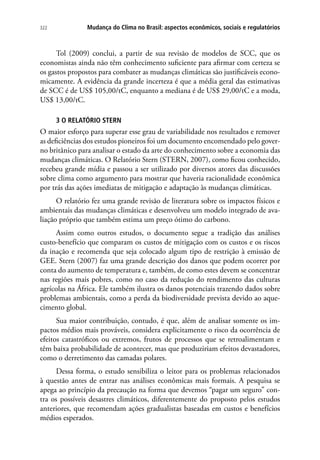 Mudança do Clima no Brasil: aspectos econômicos, sociais e regulatórios322
Tol (2009) conclui, a partir de sua revisão de modelos de SCC, que os
economistas ainda não têm conhecimento suficiente para afirmar com certeza se
os gastos propostos para combater as mudanças climáticas são justificáveis econo-
micamente. A evidência da grande incerteza é que a média geral das estimativas
de SCC é de US$ 105,00/tC, enquanto a mediana é de US$ 29,00/tC e a moda,
US$ 13,00/tC.
3 O RELATÓRIO STERN
O maior esforço para superar esse grau de variabilidade nos resultados e remover
as deficiências dos estudos pioneiros foi um documento encomendado pelo gover-
no britânico para analisar o estado da arte do conhecimento sobre a economia das
mudanças climáticas. O Relatório Stern (STERN, 2007), como ficou conhecido,
recebeu grande mídia e passou a ser utilizado por diversos atores das discussões
sobre clima como argumento para mostrar que haveria racionalidade econômica
por trás das ações imediatas de mitigação e adaptação às mudanças climáticas.
O relatório fez uma grande revisão de literatura sobre os impactos físicos e
ambientais das mudanças climáticas e desenvolveu um modelo integrado de ava-
liação próprio que também estima um preço ótimo do carbono.
Assim como outros estudos, o documento segue a tradição das análises
custo-benefício que comparam os custos de mitigação com os custos e os riscos
da inação e recomenda que seja colocado algum tipo de restrição à emissão de
GEE. Stern (2007) faz uma grande descrição dos danos que podem ocorrer por
conta do aumento de temperatura e, também, de como estes devem se concentrar
nas regiões mais pobres, como no caso da redução do rendimento das culturas
agrícolas na África. Ele também ilustra os danos potenciais trazendo dados sobre
problemas ambientais, como a perda da biodiversidade prevista devido ao aque-
cimento global.
Sua maior contribuição, contudo, é que, além de analisar somente os im-
pactos médios mais prováveis, considera explicitamente o risco da ocorrência de
efeitos catastróficos ou extremos, frutos de processos que se retroalimentam e
têm baixa probabilidade de acontecer, mas que produziriam efeitos devastadores,
como o derretimento das camadas polares.
Dessa forma, o estudo sensibiliza o leitor para os problemas relacionados
à questão antes de entrar nas análises econômicas mais formais. A pesquisa se
apega ao princípio da precaução na forma que devemos “pagar um seguro” con-
tra os possíveis desastres climáticos, diferentemente do proposto pelos estudos
anteriores, que recomendam ações gradualistas baseadas em custos e benefícios
médios esperados.
 
