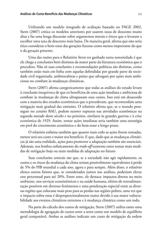323Análises de Custo-Benefício das Mudanças Climáticas
Utilizando um modelo integrado de avaliação baseado no PAGE 2002,
Stern (2007) critica os modelos anteriores por usarem taxas de desconto muito
altas e faz uma longa discussão sobre argumentos morais e éticos que o levaram a
escolher uma taxa de desconto mais baixa. De maneira geral, afirma que não seria
ético considerar o bem-estar das gerações futuras como menos importante do que
o da geração presente.
Uma das razões para o Relatório Stern ter ganhado tanta notoriedade é que
ele chega a conclusões bem distintas da maior parte da literatura econômica que o
precedera. Não só suas conclusões e recomendações políticas são distintas, como
também estão mais em linha com aquelas defendidas por grande parte da socie-
dade civil organizada, ambientalistas e países que advogam por ações mais ambi-
ciosas no combate às mudanças climáticas.
Stern (2007) afirma categoricamente que todas as análises do estudo levam
à conclusão inequívoca de que os benefícios de uma ação imediata e ambiciosa de
combate às mudanças do clima ultrapassam seus custos. Isso está em desacordo
com a maioria dos estudos econômicos que o precederam, que recomendam uma
mitigação mais gradual das emissões. O relatório afirma que, se o mundo pros-
seguir no cenário BAU, podem ocorrer rupturas nas atividades econômicas na
segunda metade deste século e no próximo, similares às grandes guerras e à crise
econômica de 1929. Assim, tomar ações imediatas seria também uma estratégia
em prol do crescimento econômico e do bem-estar a longo prazo.
O relatório enfatiza também que quanto mais cedo as ações forem tomadas,
menor será seu custo e maior seu benefício. E que, dado que as mudanças climáti-
cas já são uma realidade, ações para promover a adaptação também são essenciais.
Ademais, nos lembra enfaticamente do trade-off existente entre tomar mais medi-
das de mitigação hoje ou mais medidas de adaptação no futuro.
Suas conclusões centrais são que, se a sociedade não agir rapidamente, os
custos e os riscos da mudança do clima seriam possivelmente equivalentes à perda
de 5% do PIB mundial a cada ano, agora e para sempre. Além disso, o relatório
elenca outros fatores que, se considerados juntos nas análises, poderiam elevar
esse percentual para até 20%. Entre estes, ele destaca: impactos diretos no meio
ambiente, nos serviços ecossistêmicos e na saúde humana, efeitos de retroalimen-
tação possíveis em diversos fenômenos e uma ponderação especial entre as diver-
sas regiões que colocasse mais peso para as perdas nas regiões pobres, uma vez que
o impacto sobre estas é desproporcionalmente maior devido à sua maior vulnera-
bilidade aos eventos climáticos extremos e à mudança climática como um todo.
Na parte do cálculo dos custos de mitigação, Stern (2007) utiliza tanto uma
metodologia de agregação de custos setor a setor como um modelo de equilíbrio
geral computável. Ambas as análises indicam um custo de mitigação da ordem
 