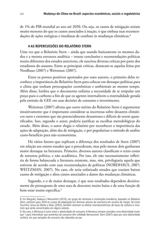 Mudança do Clima no Brasil: aspectos econômicos, sociais e regulatórios324
de 1% do PIB mundial ao ano até 2050. Ou seja, os custos de mitigação seriam
muito menores do que os custos associados à inação, o que embasa suas recomen-
dações de ações enérgicas e imediatas de combate às mudanças climáticas.8
4 AS REPERCUSSÕES DO RELATÓRIO STERN
Uma vez que o Relatório Stern – ainda que usando basicamente os mesmos da-
dos e a mesma estrutura analítica – trouxe conclusões e recomendações políticas
muito diferentes dos estudos anteriores, ele suscitou diversas críticas por parte dos
estudiosos do assunto. Entre as principais críticas, destacam-se aquelas feitas por
Nordhaus (2007) e Weitzman (2007).
Entre os pontos positivos apontados por esses autores, o primeiro deles re-
conhece a importância do Relatório Stern para colocar em destaque políticas para
o clima que tenham preocupações econômicas e ambientais ao mesmo tempo.
Além disso, lembra que o documento enfatiza a necessidade de se estipular um
preço para o carbono a fim de que os agentes internalizem a externalidade gerada
pela emissão de GEE em suas decisões de consumo e investimento.
Weitzman (2007) afirma que outro mérito do Relatório Stern é argumentar
intuitivamente que é importante considerar as incertezas sobre desastres climáti-
cos raros e extremos que são potencialmente desastrosos e difíceis de serem quan-
tificados. Isso, segundo o autor, poderia justificar as escolhas metodológicas do
estudo. Além disso, o autor elogia o relatório por reconhecer a importância das
ações de adaptação, além das de mitigação, e por popularizar o método de análise
custo-benefício para não economistas.
Há vários fatores que explicam a diferença dos resultados de Stern (2007)
em relação aos outros estudos que o precederam, mas pelo menos dois ganharam
maior destaque na literatura. Primeiro, diversos autores classificam o texto como
de natureza política, e não acadêmica. Por isso, ele não necessariamente refleti-
ria de forma balanceada a literatura existente, mas, sim, privilegiaria aquela que
estivesse de acordo com suas recomendações de políticas (NORDHAUS, 2007;
WEITZMAN, 2007). No caso, ele teria enfatizado estudos que traziam baixos
custos de mitigação e altos custos associados a danos das mudanças climáticas.
Segundo, e o de maior destaque, é que seus resultados dependem decisiva-
mente do pressuposto de uma taxa de desconto muito baixa e de uma função de
bem-estar muito específica.9
8. Em Margulis, Dubeux e Marcovitch (2010), um grupo de cientistas e instituições brasileiros, baseado no Relatório
Stern, estimam para 2050 os custos de adaptação em diversos setores da economia em cenário de inação. Tal como
Tourinho, Seroa da Motta e Alves (2003), também estimam os efeitos macroeconômicos de taxas de carbono e mos-
tram que serão concentrados em alguns setores.
9. No caso, a diferença é como tratar a elasticidade do consumo.A literatura sempre considera uma elasticidade maior
que 1 para internalizar que aumentos de consumo têm utilidade decrescente. Stern (2007) opta por uma elasticidade
unitária, em que variações de consumo são valoradas ao par.
 