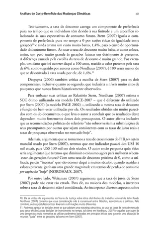 325Análises de Custo-Benefício das Mudanças Climáticas
Teoricamente, a taxa de desconto carrega um componente de preferência
pura no tempo que os indivíduos têm devido à sua finitude e um específico re-
lacionado às suas expectativas de consumo futuro. Stern (2007) iguala o com-
ponente de preferência pura no tempo a 0 por razões éticas de igualdade entre
gerações10
e ainda estima um custo muito baixo, 1,4%, para o custo de oportuni-
dade do consumo futuro. Ao usar a taxa de desconto muito baixa, o autor coloca,
assim, um peso muito grande às gerações futuras em detrimento às presentes.
A diferença causada pela escolha da taxa de desconto é muito grande. Por exem-
plo, um dano que irá ocorrer daqui a 100 anos, trazido a valor presente pela taxa
de 6%, como sugerido por autores como Nordhaus (2007), é 100 vezes menor do
que se descontado à taxa usada por ele, de 1,4%.11
Dasgupta (2006) também critica a escolha de Stern (2007) para os dois
componentes, inclusive quanto ao segundo, que induziria a níveis muito altos de
poupança que nunca foram historicamente observados.
Para embasar suas críticas ao Relatório Stern, Nordhaus (2007) estima o
SCC ótimo utilizando seu modelo DICE-2007 – que é diferente do utilizado
por Stern (2007) (o modelo PAGE 2002) –, utilizando a mesma taxa de desconto
e função de bem-estar utilizadas por ele. Os resultados obtidos são muito pareci-
dos com os do documento, o que leva o autor a concluir que os resultados deste
dependem muito fortemente desses dois pressupostos. O autor afirma inclusive
que as recomendações políticas do relatório “não sobreviveriam a substituições de
seus pressupostos por outros que sejam consistentes com as taxas de juros reais e
taxas de poupança observadas no mercado hoje”.
Ademais, argumenta que se tomarmos a taxa de crescimento do PIB per capita
mundial usado por Stern (2007), teremos que este indicador passará dos US$ 10
mil atuais, para US$ 130 mil em dois séculos. O autor então pergunta quão ético
seria argumentar que teremos que diminuir o consumo agora para melhorar o bem-
-estar das gerações futuras? Com uma taxa de desconto próxima de 0, como a uti-
lizada, perdas “incertas” que vão ocorrer daqui a muitos séculos, quando trazidas a
valores presente, ganham uma grande magnitude em termos de perdas de consumo
per capita de “hoje” (NORDHAUS, 2007).
Por outro lado, Weitzman (2007) argumenta que a taxa de juros de Stern
(2007) pode não estar tão errada. Para ele, na maioria dos modelos, a incerteza
sobre a taxa de desconto não é considerada. Ao incorporar diversos aspectos sobre
10. Ele se utiliza de argumentos da Teoria da Justiça sobre ética distributiva do trabalho seminal de John Rawls.
Nordhaus (2007) comenta que essa consideração não é consensual entre filósofos, economistas e políticos. Pelo
contrário, outros postulados éticos levariam a afirmações muito diferentes.
11. Podemos agregar as posições entre os que adotam uma estratégia descritiva, ao usar as taxas de juros de mercado
para gerar eficiência nas decisões de investimento no tempo, tal como em Nordhaus, (2007) e aqueles que usam de
uma perspectiva mais normativa ao utilizar parâmetros baseados em princípios éticos para garantir uma alocação de
recursos “justa” entre as gerações, tal como em Stern (2007).
 