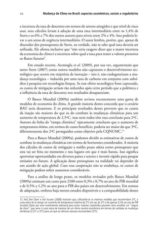 Mudança do Clima no Brasil: aspectos econômicos, sociais e regulatórios326
a incerteza da taxa de desconto em termos de setores atingidos e que nível de risco
usar, seus cálculos levam à adoção de uma taxa intermediária entre os 1,4% de
Stern e os 6% a 7% dos outros autores para níveis entre 2% e 4%. Isso poderia le-
var a um senso de urgência intermediário. O autor lembra, porém, que, apesar de
discordar dos pressupostos de Stern, na verdade, não se sabe qual taxa deveria ser
utilizada. Ele afirma inclusive que “não seria exagero dizer que a maior incerteza
da economia do clima é a incerteza sobre qual a taxa para trazer a valores presentes
os fluxos futuros”.
Em estudo recente, Acemoglu et al. (2009), por sua vez, argumentam que
tanto Stern (2007) como outros modelos não capturam o desenvolvimento tec-
nológico que ocorre em trajetória de inovação – isto é, não endogeneizam a mu-
dança tecnológica – induzida por uma taxa de carbono em conjunto com subsí-
dios à pesquisa em tecnologias limpas. Se esse efeito tecnológico fosse capturado,
os custos de mitigação seriam tão reduzidos após certo período que a polêmica e
a influência da taxa de desconto nos resultados desapareciam.
O Banco Mundial (2009a) também revisou recentemente uma gama de
modelos de economia do clima. A grande maioria destes concorda que o cenário
BAU seria desastroso. E os principais resultados destes preveem que os custos
da inação são maiores do que os do combate às mudanças climáticas para um
aumento de temperatura de 2,5ºC, mas nem todos têm essa conclusão para 2ºC.
Autores da linha da “rampa climática” tipicamente concluem que o aumento de
temperatura ótimo, em termos de custo-benefício, poderia ser maior do que 3ºC,
diferentemente dos 2ºC perseguidos como objetivo pela CQNUMC.12
Para o Banco Mundial (2009a), podemos dividir as estimativas de custos de
combate às mudanças climáticas em termos de horizontes considerados. A maioria
dos cálculos de custos de mitigação a médio prazo adota como pressuposto que
esta vai ser feita no momento e nos lugares em que é mais barata. Isso significa
aproveitar oportunidades em diversos países e setores e investir rápido para poupar
emissões no futuro. A aplicação desse pressuposto na realidade vai depender de
um acordo de ação global. Caso essa cooperação não se estabeleça, os custos de
mitigação podem sofrer aumentos consideráveis.
Para a análise de longo prazo, os modelos revisados pelo Banco Mundial
(2009a) estimam um custo para 2100 entre 0,3% e 0,7% ao ano do PIB mundial
e de 0,5% a 1,2% ao ano para o PIB dos países em desenvolvimento. Em termos
de adaptação, embora haja menos estudos disponíveis e a comparabilidade destes
12. Hof, Den Elzen e Van Vuuren (2008) mostram que, utilizando-se os mesmos modelos que recomendam 3ºC, o
custo extra de se atingir um aumento de temperatura máximo de 2ºC em vez de 3ºC é de apenas 0,5% ao ano do PIB
mundial. Optar por esse investimento adicional para evitar maiores catástrofes possíveis seria escolher um “seguro
de clima”, que seria o custo extra de transitar de um ótimo cenário econômico em termos de combate às mudanças
climáticas (2,5ºC a 3ºC) para um que as ciências naturais recomendam (2ºC).
 
