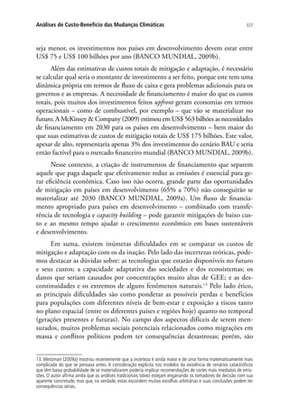 327Análises de Custo-Benefício das Mudanças Climáticas
seja menor, os investimentos nos países em desenvolvimento devem estar entre
US$ 75 e US$ 100 bilhões por ano (BANCO MUNDIAL, 2009b).
Além das estimativas de custos totais de mitigação e adaptação, é necessário
se calcular qual seria o montante de investimento a ser feito, porque este tem uma
dinâmica própria em termos de fluxo de caixa e gera problemas adicionais para os
governos e as empresas. A necessidade de financiamento é maior do que os custos
totais, pois muitos dos investimentos feitos upfront geram economias em termos
operacionais – como de combustível, por exemplo – que vão se materializar no
futuro. A McKinsey  Company (2009) estimou em US$ 563 bilhões as necessidades
de financiamento em 2030 para os países em desenvolvimento – bem maior do
que suas estimativas de custos de mitigação totais de US$ 175 bilhões. Este valor,
apesar de alto, representaria apenas 3% dos investimentos do cenário BAU e seria
então factível para o mercado financeiro mundial (BANCO MUNDIAL, 2009b).
Nesse contexto, a criação de instrumentos de financiamento que separem
aquele que paga daquele que efetivamente reduz as emissões é essencial para ge-
rar eficiência econômica. Caso isso não ocorra, grande parte das oportunidades
de mitigação em países em desenvolvimento (65% a 70%) não conseguirão se
materializar até 2030 (BANCO MUNDIAL, 2009a). Um fluxo de financia-
mento apropriado para países em desenvolvimento – combinado com transfe-
rência de tecnologia e capacity building – pode garantir mitigações de baixo cus-
to e ao mesmo tempo ajudar o crescimento econômico em bases sustentáveis
e desenvolvimento.
Em suma, existem inúmeras dificuldades em se comparar os custos de
mitigação e adaptação com os da inação. Pelo lado das incertezas teóricas, pode-
mos destacar as dúvidas sobre: as tecnologias que estarão disponíveis no futuro
e seus custos; a capacidade adaptativa das sociedades e dos ecossistemas; os
danos que seriam causados por concentrações muito altas de GEE; e as des-
continuidades e os extremos de alguns fenômenos naturais.13
Pelo lado ético,
as principais dificuldades são como ponderar as possíveis perdas e benefícios
para populações com diferentes níveis de bem-estar e exposição a riscos tanto
no plano espacial (entre os diferentes países e regiões hoje) quanto no temporal
(gerações presentes e futuras). No campo dos aspectos difíceis de serem men-
surados, muitos problemas sociais potenciais relacionados como migrações em
massa e conflitos políticos podem ter consequências desastrosas; porém, são
13. Weitzman (2009a) mostrou recentemente que a incerteza é ainda maior e de uma forma matematicamente mais
complicada do que se pensava antes. A consideração explicita nos modelos da existência de cenários catastróficos
que têm baixa probabilidade de se materializarem poderia implicar recomendações de cortes mais imediatos de emis-
sões. O autor afirma ainda que as análises tradicionais talvez estejam enganando os tomadores de decisão com sua
aparente concretude, mas que, na verdade, estas escondem muitas escolhas arbitrárias e suas conclusões podem ter
consequências sérias.
 