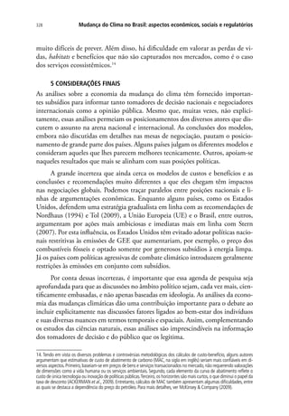 Mudança do Clima no Brasil: aspectos econômicos, sociais e regulatórios328
muito difíceis de prever. Além disso, há dificuldade em valorar as perdas de vi-
das, habitats e benefícios que não são capturados nos mercados, como é o caso
dos serviços ecossistêmicos.14
5 CONSIDERAÇÕES FINAIS
As análises sobre a economia da mudança do clima têm fornecido importan-
tes subsídios para informar tanto tomadores de decisão nacionais e negociadores
internacionais como a opinião pública. Mesmo que, muitas vezes, não explici-
tamente, essas análises permeiam os posicionamentos dos diversos atores que dis-
cutem o assunto na arena nacional e internacional. As conclusões dos modelos,
embora não discutidas em detalhes nas mesas de negociação, pautam o posicio-
namento de grande parte dos países. Alguns países julgam os diferentes modelos e
consideram aqueles que lhes parecem melhores tecnicamente. Outros, apoiam-se
naqueles resultados que mais se alinham com suas posições políticas.
A grande incerteza que ainda cerca os modelos de custos e benefícios e as
conclusões e recomendações muito diferentes a que eles chegam têm impactos
nas negociações globais. Podemos traçar paralelos entre posições nacionais e li-
nhas de argumentações econômicas. Enquanto alguns países, como os Estados
Unidos, defendem uma estratégia gradualista em linha com as recomendações de
Nordhaus (1994) e Tol (2009), a União Europeia (UE) e o Brasil, entre outros,
argumentam por ações mais ambiciosas e imediatas mais em linha com Stern
(2007). Por esta influência, os Estados Unidos têm evitado adotar políticas nacio-
nais restritivas às emissões de GEE que aumentariam, por exemplo, o preço dos
combustíveis fósseis e optado somente por generosos subsídios à energia limpa.
Já os países com políticas agressivas de combate climático introduzem geralmente
restrições às emissões em conjunto com subsídios.
Por conta dessas incertezas, é importante que essa agenda de pesquisa seja
aprofundada para que as discussões no âmbito político sejam, cada vez mais, cien-
tificamente embasadas, e não apenas baseadas em ideologia. As análises da econo-
mia das mudanças climáticas dão uma contribuição importante para o debate ao
incluir explicitamente nas discussões fatores ligados ao bem-estar dos indivíduos
e suas diversas nuances em termos temporais e espaciais. Assim, complementando
os estudos das ciências naturais, essas análises são imprescindíveis na informação
dos tomadores de decisão e do público que os legitima.
14. Tendo em vista os diversos problemas e controvérsias metodológicas dos cálculos de custo-benefício, alguns autores
argumentam que estimativas de custo de abatimento de carbono (MAC, na sigla em inglês) seriam mais confiáveis em di-
versos aspectos.Primeiro,baseiam-se em preços de bens e serviços transacionados no mercado,não requerendo valorações
de dimensões como a vida humana ou os serviços ambientais. Segundo, cada elemento da curva de abatimento reflete o
custo de única tecnologia ou inovação de políticas públicas.Terceiro,os horizontes são mais curtos,o que diminui o papel da
taxa de desconto (ACKERMAN et al., 2009). Entretanto, cálculos de MAC também apresentam algumas dificuldades, entre
as quais se destaca a dependência do preço do petróleo. Para mais detalhes, ver McKinsey  Company (2009).
 