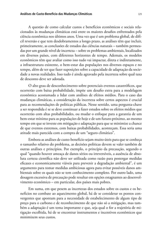 329Análises de Custo-Benefício das Mudanças Climáticas
A questão de como calcular custos e benefícios econômicos e sociais rela-
cionados às mudanças climáticas está entre os maiores desafios enfrentados pela
ciência econômica nos últimos anos. Uma vez que é um problema global, de difí-
cil reversão e que tem desdobramentos a longo prazo, as análises têm que incluir,
primeiramente, as conclusões de estudos das ciências naturais – também permea-
das por um grande nível de incerteza – sobre os problemas ambientais, localizados
em diversos países, com diferentes horizontes de tempo. Ademais, os modelos
econômicos têm que avaliar como isso tudo vai impactar, direta e indiretamente,
a infraestrutura existente, o bem-estar das populações nos diversos espaços e no
tempo, além de ter que fazer suposições sobre a capacidade de adaptação da socie-
dade a novas realidades. Isso tudo é ainda agravado pela incerteza sobre qual taxa
de desconto deve ser adotada.
O alto grau de desconhecimento sobre potenciais eventos catastróficos, que
ocorrerão com baixa probabilidade, impõe um desafio extra para a modelagem
econômica acostumada a lidar com análises de efeitos médios. Para o caso das
mudanças climáticas, a consideração da incerteza sobre certos aspectos é crucial
para as recomendações de políticas públicas. Nesse sentido, uma pergunta-chave
a ser respondida é se se deve continuar a fazer estudos sobre os efeitos médios que
ocorrerão com altas probabilidades, ou mudar o enfoque para a garantia de um
bem-estar mínimo para as populações de hoje e de um futuro próximo, ao mesmo
tempo em que se investe em mitigação e adaptação para que se minimize a chance
de que eventos extremos, com baixas probabilidades, aconteçam. Essa seria uma
atitude mais parecida com a compra de um “seguro climático”.
Embora as análises de custo-benefício sejam muito úteis para que se conheça
o tamanho relativo do problema, as decisões políticas devem se valer também de
outras análises e princípios. Por exemplo, o princípio da precaução, segundo o
qual “quando houver ameaça de danos sérios ou irreversíveis, a ausência de abso-
luta certeza científica não deve ser utilizada como razão para postergar medidas
eficazes e economicamente viáveis para prevenir a degradação ambiental”, é um
argumento para tomar medidas ambiciosas agora para evitar possíveis danos am-
bientais sobre os quais não se tem conhecimento completo. Por outro lado, uma
dosagem excessiva de precaução pode resultar em opções estagnantes ao desenvol-
vimento econômico – em particular, dos países mais pobres.
Em suma, em que pesem as incertezas dos estudos sobre os custos e os be-
nefícios no combate ao aquecimento global, há de se considerar os pontos con-
vergentes que apontam para a necessidade de estabelecimento de algum tipo de
preço para o carbono e de reconhecimento de que não só a mitigação, mas tam-
bém a adaptação é um tema importante e que, seja qual o for a trajetória de mi-
tigação escolhida, há de se encontrar instrumentos e incentivos econômicos que
minimizem seus custos.
 