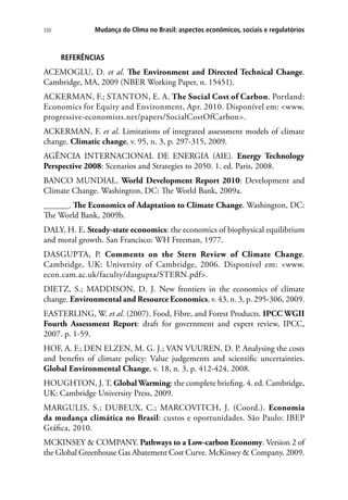 Mudança do Clima no Brasil: aspectos econômicos, sociais e regulatórios330
REFERÊNCIAS
ACEMOGLU, D. et al. The Environment and Directed Technical Change.
Cambridge, MA, 2009 (NBER Working Paper, n. 15451).
ACKERMAN, F.; STANTON, E. A. The Social Cost of Carbon. Portland:
Economics for Equity and Environment, Apr. 2010. Disponível em: www.
progressive-economists.net/papers/SocialCostOfCarbon.
ACKERMAN, F. et al. Limitations of integrated assessment models of climate
change. Climatic change, v. 95, n. 3, p. 297-315, 2009.
AGÊNCIA INTERNACIONAL DE ENERGIA (AIE). Energy Technology
Perspective 2008: Scenarios and Strategies to 2050. 1. ed. Paris, 2008.
BANCO MUNDIAL. World Development Report 2010: Development and
Climate Change. Washington, DC: The World Bank, 2009a.
______. The Economics of Adaptation to Climate Change. Washington, DC:
The World Bank, 2009b.
DALY, H. E. Steady-state economics: the economics of biophysical equilibrium
and moral growth. San Francisco: WH Freeman, 1977.
DASGUPTA, P. Comments on the Stern Review of Climate Change.
Cambridge, UK: University of Cambridge, 2006. Disponível em: www.
econ.cam.ac.uk/faculty/dasgupta/STERN.pdf.
DIETZ, S.; MADDISON, D. J. New frontiers in the economics of climate
change. Environmental and Resource Economics, v. 43, n. 3, p. 295-306, 2009.
EASTERLING, W. et al. (2007). Food, Fibre, and Forest Products. IPCC WGII
Fourth Assessment Report: draft for government and expert review, IPCC,
2007. p. 1-59.
HOF, A. F.; DEN ELZEN, M. G. J.; VAN VUUREN, D. P. Analysing the costs
and benefits of climate policy: Value judgements and scientific uncertainties.
Global Environmental Change, v. 18, n. 3, p. 412-424, 2008.
HOUGHTON, J. T. Global Warming: the complete briefing. 4. ed. Cambridge,
UK: Cambridge University Press, 2009.
MARGULIS, S.; DUBEUX, C.; MARCOVITCH, J. (Coord.). Economia
da mudança climática no Brasil: custos e oportunidades. São Paulo: IBEP
Gráfica, 2010.
MCKINSEY  COMPANY. Pathways to a Low-carbon Economy. Version 2 of
the Global Greenhouse Gas Abatement Cost Curve. McKinsey  Company, 2009.
 