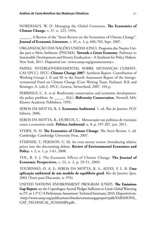 331Análises de Custo-Benefício das Mudanças Climáticas
NORDHAUS, W. D. Managing the Global Commons. The Economics of
Climate Change, v. 37, n. 223, 1994.
______. A Review of the “Stern Review on the Economics of Climate Change”.
Journal of Economic Literature, v. 45, n. 3, p. 686-702, Sept. 2007.
ORGANIZAÇÃO DAS NAÇÕES UNIDAS (ONU). Programa das Nações Uni-
das para o Meio Ambiente (PNUMA). Towards a Green Economy: Pathways to
Sustainable Development and Poverty Eradication – A Synthesis for Policy Makers.
New York, 2011. Disponível em: www.unep.org/greeneconomy.
PAINEL INTERGOVERNAMENTAL SOBRE MUDANÇAS CLIMÁTI-
CAS (IPCC). IPCC: Climate Change 2007: Synthesis Report. Contribution of
Working Groups I, II and III to the Fourth Assessment Report of the Intergo-
vernmental Panel on Climate Change [Core Writing Team, Pachauri, R.K and
Reisinger, A. (eds.)]. IPCC, Geneva, Switzerland, 2007. 104 p.
PERRINGS, C. A. et al. Biodiversity conservation and economic development:
the policy problem. In: _____. (Ed.). Bidiversity Conservation. Norwell, MA:
Kluwer Academic Publishers, 1995.
SEROA DA MOTTA, R. S. Economia Ambiental. 1. ed. Rio de Janeiro: FGV
Editora, 2006.
SEROA DA MOTTA, R.; DUBEUX, C. Mensuração nas políticas de transição
rumo a economia verde. Política Ambiental, n. 8, p. 197-207, jun. 2011.
STERN, N. H. The Economics of Climate Change: The Stern Review. 1. ed.
Cambridge: Cambridge University Press, 2007.
STERNER, T.; PERSSON, U. M. An even sterner review: Introducing relative
prices into the discounting debate. Review of Environmental Economics and
Policy, v. 2, n. 1, p. 1-61, 2008.
TOL, R. S. J. The Economic Effects of Climate Change. The Journal of
Economic Perspectives, v. 23, n. 2, p. 29-51, 2009.
TOURINHO, O. A. F.; SEROA DA MOTTA, R. S.; ALVES, Y. L. B. Uma
aplicação ambiental de um modelo de equilíbrio geral. Rio de Janeiro: Ipea,
2003 (Texto para Discussão, n. 976).
UNITED NATIONS ENVIRONMENT PROGRAM (UNEP). The Emissions
Gap Report: are the Copenhagen Accord Pledges Sufficient to Limit Global Warming
to 2°C or 1.5° C? A Preliminary Assessment:Technical Summary, 2010. Disponível em:
http://www.unep.org/publications/ebooks/emissionsgapreport/pdfs/EMISSIONS_
GAP_TECHNICAL_SUMMARY.pdf.
 