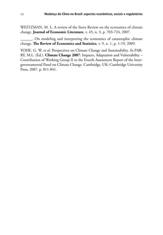 Mudança do Clima no Brasil: aspectos econômicos, sociais e regulatórios332
WEITZMAN, M. L. A review of the Stern Review on the economics of climate
change. Journal of Economic Literature, v. 45, n. 3, p. 703-724, 2007.
______. On modeling and interpreting the economics of catastrophic climate
change. The Review of Economics and Statistics, v. 9, n. 1, p. 1-19, 2009.
YOHE, G. W. et al. Perspectives on Climate Change and Sustainability. In:PAR-
RY, M.L. (Ed.). Climate Change 2007: Impacts, Adaptation and Vulnerability –
Contribution of Working Group II to the Fourth Assessment Report of the Inter-
governamental Panel on Climate Change. Cambridge, UK: Cambridge University
Press, 2007. p. 811-841.
 