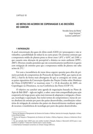 CAPÍTULO 18
AS METAS DO ACORDO DE COPENHAGUE E AS DECISÕES
DE CANCUN
Ronaldo Seroa da Motta*
Jorge Hargrave**
Gustavo Luedemann**
1 INTRODUÇÃO
A atual concentração dos gases de efeito estufa (GEE) já é preocupante e não se
vislumbra a possibilidade de reduzi-la no curto prazo. Os cientistas estimam que
a temperatura média do planeta possa se elevar entre 1,8°C e 4,0°C até 2100, o
que causaria uma alteração de perceptível a drástica no meio ambiente (IPPC,
2007). Diversos estudos postulam que são economicamente justificáveis os gastos
com mitigação de emissões para que a temperatura média do planeta não suba
acima de 2°C.1
Foi com a incumbência de tratar dessa urgente questão para além do pri-
meiro período de compromisso do Protocolo de Quioto (PQ), que expira já em
2012, e fazê-lo de forma mais abrangente do que se conseguiu até então, que
os países signatários da Convenção-Quadro das Nações Unidas sobre Mudança
do Clima (CQNUMC)2
se reuniram entre 7 e 18 de dezembro de 2009, em
Copenhague na Dinamarca, na sua Conferência das Partes (COP 15).
O objetivo era concluir uma agenda de negociações baseada no Plano de
Ação de Bali (BAP – sigla em inglês), a saber: uma visão compartilhada para ação
cooperativa de longo prazo; ações mais intensas de adaptação e mitigação; e finan-
ças, tecnologia e capacitação. Isso inclui termos de compromissos e metas de cor-
tes absolutos de emissão por parte dos países desenvolvidos, contribuições volun-
tárias de mitigação de emissões dos países em desenvolvimento mediante aporte
de recursos e transferência de tecnologia por parte dos países desenvolvidos.
* Técnico de Pesquisa e Planejamento da Diretoria de Estudos e Políticas Setoriais de Inovação, Regulação e Infraes-
trutura (Diset) do Ipea.
** Técnico de Pesquisa e Planejamento da Diretoria de Estudos e Políticas Regionais, Urbanas e Ambientais (Dirur)
do Ipea.
1. Ver, por exemplo, Stern (2007) para uma análise mundial e Margulis, Dubeux e Marcovitch (2010) para o caso
brasileiro. O capítulo 17 desse livro resenha esses e outros estudos.
2. United Nations Framework Convention on Climate Change (UNFCCC).
 