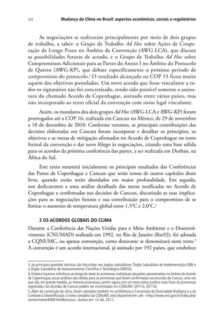 Mudança do Clima no Brasil: aspectos econômicos, sociais e regulatórios334
As negociações se realizaram principalmente por meio de dois grupos
de trabalho, a saber: o Grupo de Trabalho Ad Hoc sobre Ações de Coope-
ração de Longo Prazo no Âmbito da Convenção (AWG-LCA), que discute
as possibilidades futuras de acordo, e o Grupo de Trabalho Ad Hoc sobre
Compromissos Adicionais para as Partes do Anexo I no Âmbito do Protocolo
de Quioto (AWG-KP), que debate especificamente o próximo período de
compromisso do protocolo.3
O resultado alcançado na COP 15 ficou muito
aquém dos objetivos postulados. Um novo acordo que fosse vinculante a to-
dos os signatários não foi concretizado, tendo sido possível somente a assina-
tura do chamado Acordo de Copenhague, assinado entre vários países, mas
não incorporado ao texto oficial da convenção com status legal vinculante.
Assim, os mandatos dos dois grupos Ad Hoc (AWG-LCA e AWG-KP) foram
prorrogados até a COP 16, realizada em Cancun no México, de 29 de novembro
a 10 de dezembro de 2010. Conforme veremos, as principais contribuições das
decisões elaboradas em Cancun foram incorporar e detalhar os princípios, os
objetivos e as metas de mitigação afirmados no Acordo de Copenhague no texto
formal da convenção e dar novo fôlego às negociações, criando uma base sólida
para os acordos da próxima conferência das partes, a ser realizada em Durban, na
África do Sul.
Este texto resumirá inicialmente os principais resultados das Conferências
das Partes de Copenhague e Cancun que serão temas de outros capítulos deste
livro, quando então serão abordados em maior profundidade. Em seguida,
nos dedicaremos a uma análise detalhada das metas notificadas no Acordo de
Copenhague e confirmadas nas decisões de Cancun, discutindo as suas implica-
ções para as negociações futuras e sua contribuição para o compromisso de se
limitar o aumento de temperatura global entre 1,5°C e 2,0°C.4
2 OS ACORDOS GLOBAIS DO CLIMA
Durante a Conferência das Nações Unidas para o Meio Ambiente e o Desenvol-
vimento (CNUMAD) realizada em 1992, no Rio de Janeiro (Rio92), foi adotada
a CQNUMC, ou apenas convenção, como doravante se denominará neste texto.5
A convenção é um acordo internacional, já assinado por 192 países, que estabelece
3.As principais questões técnicas são discutidas nos órgãos subsidiários: Órgão Subsidiário de Implementação (SBI) e
o Órgão Subsidiário de Assessoramento Científico e Tecnológico (SBSTA).
4. Embora façamos referência ao longo do texto às promessas individuais de países apresentadas no âmbito doAcordo
de Copenhague, essas análises são válidas para as promessas que foram confirmadas nosAcordos de Cancun, uma vez
que são, em grande medida, as mesmas promessas, porém agora com um novo status jurídico mais forte.As promessas
registradas nos Acordos de Cancun podem ser encontradas em CQNUMC (2011a, 2011b).
5.Além da convenção do clima, foram adotadas também na conferência a Convenção da Diversidade Biológica e a do
Combate à Desertificação. O texto completo da CQNUMC está disponível em: site: http://www.mct.gov.br/index.php/
content/view/4069.html#ancora.Acesso em: 12 abr. 2011.
 