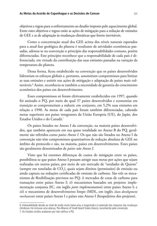 335As Metas do Acordo de Copenhague e as Decisões de Cancun
objetivos e regras para o enfrentamento ao desafio imposto pelo aquecimento global.
Entre estes objetivos e regras estão as ações de mitigação para a redução de emissões
de GEE e as de adaptação às mudanças climáticas que forem inevitáveis.
Como a concentração atual dos GEE acima dos níveis naturais esperados
para a atual fase geológica do planeta é resultante de atividades econômicas pas-
sadas, adotou-se na convenção o princípio das responsabilidades comuns, porém
diferenciadas. Este princípio reconhece que a responsabilidade de cada país é di-
ferenciada, em virtude da contribuição das suas emissões passadas na variação da
temperatura do planeta.
Dessa forma, ficou estabelecido na convenção que os países desenvolvidos
liderariam os esforços globais e, portanto, assumiriam compromissos para limitar
as suas emissões e assistir nas ações de mitigação e adaptação de países mais vul-
neráveis.6
Assim, reconhecia-se também a necessidade de garantia do crescimento
econômico dos países em desenvolvimento.
Esses compromissos só foram efetivamente estabelecidos em 1997, quando
foi assinado o PQ, por meio do qual 37 países desenvolvidos e economias em
transição se comprometiam a reduzir, em conjunto, em 5,2% suas emissões em
relação a 1990. As metas de cada país foram também diferenciadas, cabendo
metas superiores aos países integrantes da União Europeia (UE), do Japão, dos
Estados Unidos e do Canadá.7
Os países listados no Anexo I da convenção, na maioria países desenvolvi-
dos, que também aparecem em sua quase totalidade no Anexo B do PQ, geral-
mente são referidos como países Anexo I. Os que não são listados no Anexo I da
convenção não têm compromissos quantitativos de redução absoluta de GEE no
âmbito do protocolo e são, na maioria, países em desenvolvimento. Estes países
são geralmente denominados de países não Anexo I.
Visto que há enormes diferenças de custos de mitigação entre os países,
possibilitou-se que países Anexo I possam atingir suas metas por ações que sejam
realizadas em outros países, por meio de um mercado de “unidades de Quioto”
(sempre em toneladas de CO2
), quais sejam direitos (permissões) de emissão ou
ainda captura ou reduções certificadas de emissão de carbono. São três os meca-
nismos de flexibilização previstos no PQ: i) mercados de cotas de carbono para
transações entre países Anexo I; ii) mecanismos baseados em projetos: imple-
mentação conjunta (IC, em inglês joint implementation) entre países Anexo I; e
iii) o mecanismo de desenvolvimento limpo (MDL, em inglês clean development
mechanism) entre países Anexo I e países não Anexo I (hospedeiros dos projetos).
6. Vulnerabilidade devido ao nível de renda muito baixo e/ou à magnitude e à extensão dos impactos das mudanças
climáticas. Há inclusive uma aliança,The Alliance of Small Island States (Aosis), reconhecida pela convenção.
7. Os Estados Unidos acabaram por não ratificar o PQ.
 