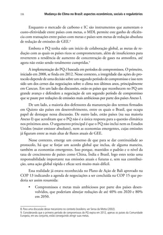 Mudança do Clima no Brasil: aspectos econômicos, sociais e regulatórios336
Enquanto o mercado de carbono e IC são instrumentos que aumentam o
custo-efetividade entre países com metas, o MDL permite este ganho de eficiên-
cia com transações entre países com metas e países sem metas de redução absoluta
de redução de emissões de GEE.8
Embora o PQ tenha sido um início de colaboração global, as metas de re-
dução com as quais os países ricos se comprometeram, além de insuficientes para
reverterem a tendência de aumento de concentração de gases na atmosfera, até
agora não estão sendo totalmente cumpridas.9
A implementação do PQ é baseada em períodos de compromissos. O primeiro,
iniciado em 2008, se finda em 2012. Nesse contexto, a integridade das ações do pro-
tocolo depende de uma decisão sobre um segundo período de compromisso e isso tem
sido um dos cernes das negociações sobre o clima nos últimos anos, principalmente
em Cancun. Em um lado das discussões, estão os países que reconhecem no PQ um
grande avanço e defendem a negociação de um segundo período de compromisso
que se paute por reduções de emissões mais ambiciosas por parte dos países Anexo I.
De um lado, a maioria dos defensores da manutenção dos termos firmados
em Quioto são países em desenvolvimento, entre os quais o Brasil, que ocupa
papel de destaque nessa discussão. De outro lado, estão países (na sua maioria
Anexo I) que acreditam que o PQ não é a única resposta para a questão climática
nos próximos anos. O argumento principal é que o PQ não inclui nem os Estados
Unidos (maior emissor absoluto), nem as economias emergentes, cujas emissões
já figuram entre as mais altas de fluxos atuais de GEE.
Nesse contexto, emerge um consenso de que para se dar continuidade ao
protocolo, há que se forjar um acordo global que inclua, de alguma maneira,
também as economias emergentes. Isso porque, mantidos o padrão e o nível da
taxa de crescimento de países como China, Índia e Brasil, logo estes terão uma
responsabilidade importante nas emissões atuais e futuras e, sem sua contribui-
ção, uma ação global rápida e eficaz será muito mais difícil.
Essa realidade já estava reconhecida no Plano de Ação de Bali aprovado na
COP 13 indicando a agenda de negociações a ser concluída na COP 15 que po-
deria ser assim resumida:
•	 Compromissos e metas mais ambiciosos por parte dos países desen-
volvidos, que poderiam almejar reduções de até 40% em 2020 e 80%
em 2050.
8. Para uma discussão desse mecanismo no contexto brasileiro, ver Seroa da Motta (2002).
9. Considerando que o primeiro período de compromissos do PQ expira em 2012, apenas os países da Comunidade
Europeia, em seu conjunto, estão conseguindo atingir suas metas.
 