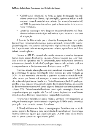 337As Metas do Acordo de Copenhague e as Decisões de Cancun
•	 Contribuições voluntárias, na forma de ações de mitigação nacional-
mente apropriadas (Namas, sigla em inglês), que visam reduzir a incli-
nação da curva de trajetória das emissões (ou as emissões tendenciais)
até 2020 de países não Anexo I, as quais seriam monitoráveis, reportá-
veis e verificáveis.
•	 Aporte de recursos por parte dos países em desenvolvimento para finan-
ciamento dessas contribuições voluntárias e para assistência em ações
de adaptação.
A despeito da diferenciação que o plano faz de compromissos entre países
desenvolvidos e em desenvolvimento, a questão principal é como dividir os esfor-
ços entre as partes, considerando suas respectivas responsabilidades e capacidades.
Isto é, a partição de cada um no orçamento de carbono, que reflete o total dese-
jado de emissões globais.
Durante a COP 15, como citado anteriormente, os resultados alcançados
ficaram muito aquém dos objetivos esperados. Um novo acordo que fosse vincu-
lante a todos os signatários não foi concretizado, tendo sido possível somente a
assinatura do chamado Acordo de Copenhague. Neste acordo, todavia, ratifica-se
o compromisso de se limitar o aumento de temperatura em 2°C.
Embora a adesão seja ampla entre os signatários da convenção,10
o Acordo
de Copenhague foi apenas reconhecido como existente por uma resolução da
COP 15 e não representa um tratado e, portanto, as metas nacionais lá notifi-
cadas, mesmo que fossem suficientes para a consecução dessa trajetória de 2°C,
não seriam obrigatórias ou vinculantes. No âmbito do Acordo de Copenhague,
acordou-se que os países em desenvolvimento devem adotar Namas, no contexto
do desenvolvimento sustentável, com o objetivo de reduzir suas emissões tenden-
ciais em 2020. Países desenvolvidos devem prover apoio tecnológico, financeiro
e capacitação para que os países não Anexo I possam implementar suas Namas,
considerando as diferentes circunstâncias e capacidades nacionais.
Houve avanço também no que se refere às diretrizes sobre mecanismo de
redução de emissões por desmatamento e degradação (REDD) tendo como foco
principal a conservação de estoques de carbono.
A falta de definição nas fontes e nas regras para financiamento, na verifi-
cação e registro das Namas e para transferência de tecnologia em Copenhague
frustrou fortemente aqueles que acreditaram que a COP 15 seria o início de uma
nova era para o combate ao aquecimento global.
10.Ver lista completa e atualizada no site: http://unfccc.int/home/items/5262.php.
 