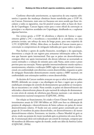 Mudança do Clima no Brasil: aspectos econômicos, sociais e regulatórios338
Conforme observado anteriormente, as expectativas de uma resposta subs-
tantiva à questão das mudanças climáticas foram transferidas para a COP 16,
em Cancun. Entretanto, mais uma vez fracassou um novo acordo que fosse vin-
culante a todos os signatários, mas foi possível avançar sobre as bases do Acor-
do de Copenhague. Cancun logrou trazer para o texto oficial da convenção os
princípios e os objetivos acordados em Copenhague, detalhando-os, e suplantar
algumas barreiras.
Em termos gerais, a COP 16 oficializou o objetivo de limitar o aque-
cimento global a 2ºC e reconheceu a necessidade de se considerar, em uma
primeira revisão, um reforço da meta de longo prazo, para uma trajetória de
1,5°C (CQNUMC, 2010a). Além disso, os Acordos de Cancun trazem para a
convenção os compromissos de mitigação indicadas por quase todos os países.
Para facilitar o aporte de auxílio financeiro, tecnológico e de capacitação,
determinou a criação de um registro para armazenar informações sobre as Na-
mas que buscam apoio internacional. Para que os países em desenvolvimento
consigam obter este apoio internacional, eles devem informar ao secretariado os
custos estimados e a redução de emissões para cada Nama, assim como o prazo
previsto para sua execução. Namas apoiadas internacionalmente estarão sujeitas a
monitoramento, relatório e verificação (MRV, sigla em inglês) nacional e interna-
cional, em conformidade com diretrizes a serem desenvolvidas, enquanto as ações
de mitigação financiadas domesticamente estarão sujeitas a MRV nacional, em
conformidade com orientações também a serem desenvolvidas.
As decisões de Cancun também avançam no que se refere às diretrizes sobre
REDD, definindo seu escopo e sua abordagem em fases e sugere que os países
estabeleçam estratégias de controle do desmatamento que poderão ser incorpora-
das ao mecanismo a ser criado. Nesse sentido, os países em desenvolvimento são
solicitados a desenvolverem planos de ação nacional de redução do desmatamen-
to com níveis de emissão de referência para florestas nacionais e um sistema de
monitoramento nacional transparente (CQNUMC, 2010a).
Em relação ao financiamento, foi criado o Green Climate Fund, que prevê
investimentos anuais de US$ 100 bilhões até 2020 com foco na elaboração de
projetos de adaptação e desenvolvimento de baixo carbono em países de menor
desenvolvimento relativo. O fundo terá um comitê gestor constituído por um
grupo de 24 membros de países desenvolvidos, em desenvolvimento e de menor
desenvolvimento relativo. Entretanto, no ínterim, o Banco Mundial irá gerir os
ativos, tendo sua posição de trustee reavaliada após os primeiros três anos do fun-
do. A estruturação deste será realizada por um comitê de transição, composto por
40 membros de diferentes regiões do mundo, sendo sete deles da América Latina
(CQNUMC, 2010a).
 