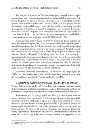 339As Metas do Acordo de Copenhague e as Decisões de Cancun
Em relação à adaptação, a COP concordou que a intensificação da imple-
mentação das ações é necessária para reduzir a vulnerabilidade e aumentar a resi-
liência dos países em desenvolvimento, tendo em conta as necessidades daqueles
que são particularmente vulneráveis. O acordo afirma que a adaptação deve ser
realizada em conformidade com a convenção. Este também estabeleceu o quadro
de adaptação de Cancun, um comitê de adaptação e um programa de trabalho
sobre perdas e danos. As partes estão convidadas a submeter ao secretariado, até
21 de fevereiro de 2011, seus pontos de vista sobre a composição, as modalidades
e os procedimentos para o referido comitê (CQNUMC, 2010a).
A questão mais controversa da COP 16 foi a definição de um segundo pe-
ríodo de compromisso para o PQ, dado que houve declarações de países (Japão e
Austrália) contrárias a uma definição durante o processo de negociação. A decisão
tomada parece, inclusive nos encontros informais recentes em Bangkok, indicar
pela continuidade dos trabalhos sob o AWG-KP para que os resultados sejam
adotados “o mais cedo possível” evitando-se, assim, um hiato entre o primeiro e
segundo períodos de compromisso do protocolo. Desta forma, foram submetidos
compromissos a serem firmados por países Anexo I, no que se refere às metas de
redução de emissões, países estes exortados a aumentar seu nível de ambição.11
A decisão indica ainda que o comércio de emissões e os mecanismos de flexibili-
zação baseados em projetos devem continuar disponíveis.
Conforme observado anteriormente, os resultados das negociações das
COPs 15 e 16 serão objeto de outros capítulos desse livro, em que serão aborda-
das em detalhes as questões das Namas, das REDD e do PQ.
3 AS METAS DO ACORDO DE COPENHAGUE E DAS DECISÕES DE CANCUN
Embora haja controvérsia do poder vinculante das metas nacionais do Acordo
de Copenhague, e que foram incluídas nas Decisões de Cancun, há também um
problema de comparabilidade relacionado com as distintas métricas utilizadas.
Para coordenação do esforço global seria ideal que a métrica dos compro-
missos nacionais fosse comparável. A métrica, que oferece melhor capacidade
de monitoramento e verificação, é aquela que indica um percentual de redução
relativo às emissões de certo ano-base já inventariado, o que permite estimar um
orçamento de emissões futuras que resulte no aumento de temperatura até um
limite definido. As reduções de emissões voluntárias dos países em desenvolvi-
mento, cuja métrica é baseada em um desvio de uma tendência de emissões fu-
turas, não permitem que se faça um orçamento preciso, pois dependem de um
11. Esses compromissos a serem firmados foram submetidos à CQNUMC em março de 2011 e podem ser encontrados
em CQNUMC (2011a).
 