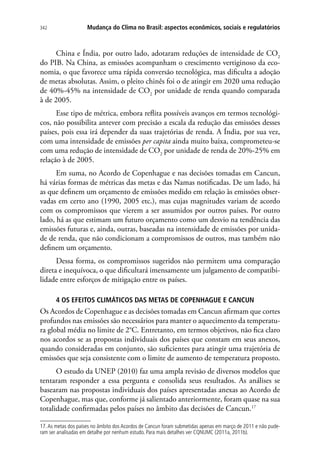 Mudança do Clima no Brasil: aspectos econômicos, sociais e regulatórios342
China e Índia, por outro lado, adotaram reduções de intensidade de CO2
do PIB. Na China, as emissões acompanham o crescimento vertiginoso da eco-
nomia, o que favorece uma rápida conversão tecnológica, mas dificulta a adoção
de metas absolutas. Assim, o pleito chinês foi o de atingir em 2020 uma redução
de 40%-45% na intensidade de CO2
por unidade de renda quando comparada
à de 2005.
Esse tipo de métrica, embora reflita possíveis avanços em termos tecnológi-
cos, não possibilita antever com precisão a escala da redução das emissões desses
países, pois essa irá depender da suas trajetórias de renda. A Índia, por sua vez,
com uma intensidade de emissões per capita ainda muito baixa, comprometeu-se
com uma redução de intensidade de CO2
por unidade de renda de 20%-25% em
relação à de 2005.
Em suma, no Acordo de Copenhague e nas decisões tomadas em Cancun,
há várias formas de métricas das metas e das Namas notificadas. De um lado, há
as que definem um orçamento de emissões medido em relação às emissões obser-
vadas em certo ano (1990, 2005 etc.), mas cujas magnitudes variam de acordo
com os compromissos que vierem a ser assumidos por outros países. Por outro
lado, há as que estimam um futuro orçamento como um desvio na tendência das
emissões futuras e, ainda, outras, baseadas na intensidade de emissões por unida-
de de renda, que não condicionam a compromissos de outros, mas também não
definem um orçamento.
Dessa forma, os compromissos sugeridos não permitem uma comparação
direta e inequívoca, o que dificultará imensamente um julgamento de compatibi-
lidade entre esforços de mitigação entre os países.
4 OS EFEITOS CLIMÁTICOS DAS METAS DE COPENHAGUE E CANCUN
Os Acordos de Copenhague e as decisões tomadas em Cancun afirmam que cortes
profundos nas emissões são necessários para manter o aquecimento da temperatu-
ra global média no limite de 2°C. Entretanto, em termos objetivos, não fica claro
nos acordos se as propostas individuais dos países que constam em seus anexos,
quando consideradas em conjunto, são suficientes para atingir uma trajetória de
emissões que seja consistente com o limite de aumento de temperatura proposto.
O estudo da UNEP (2010) faz uma ampla revisão de diversos modelos que
tentaram responder a essa pergunta e consolida seus resultados. As análises se
basearam nas propostas individuais dos países apresentadas anexas ao Acordo de
Copenhague, mas que, conforme já salientado anteriormente, foram quase na sua
totalidade confirmadas pelos países no âmbito das decisões de Cancun.17
17.As metas dos países no âmbito dos Acordos de Cancun foram submetidas apenas em março de 2011 e não pude-
ram ser analisadas em detalhe por nenhum estudo. Para mais detalhes ver CQNUMC (2011a, 2011b).
 