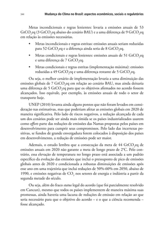 Mudança do Clima no Brasil: aspectos econômicos, sociais e regulatórios344
Metas incondicionais e regras lenientes: levaria a emissões anuais de 53
GtCO2
eq (3 GtCO2
eq abaixo do cenário BAU) e a uma diferença de 9 GtCO2
eq
em relação às emissões necessárias.
•	 Metas incondicionais e regras estritas: emissões anuais seriam reduzidas
para 52 GtCO2
eq e a diferença ainda seria de 8 GtCO2
eq.
•	 Metas condicionais e regras lenientes: emissões anuais de 51 GtCO2
eq
e uma diferença de 7 GtCO2
eq.
•	 Metas condicionais e regras estritas (implementação máxima): emissões
reduzidas a 49 GtCO2
eq e uma diferença restante de 5 GtCO2
eq.
Ou seja, o melhor cenário de implementação levaria a uma diminuição das
emissões globais de 7 GtCO2
eq em relação ao cenário BAU, mas ainda deixaria
uma diferença de 5 GtCO2
eq para que os objetivos afirmados no acordo fossem
alcançados. Isso equivale, por exemplo, às emissões anuais de todo o setor de
transporte hoje.
UNEP (2010) levanta ainda alguns pontos que não foram levados em consi-
deração nas estimativas, mas que poderiam afetar as emissões globais em 2020 de
maneira significativa. Pelo lado de riscos negativos, a redução alcançada de cada
um dos cenários pode ser ainda mais tímida se os países industrializados usarem
como offsets parte das reduções de emissões das Namas propostas pelos países em
desenvolvimento para cumprir seus compromissos. Pelo lado das incertezas po-
sitivas, se fundos de grande envergadura forem colocados à disposição dos países
em desenvolvimento, a redução de emissões pode ser maior.
Ademais, o estudo lembra que a consecução da meta de 44 GtCO2
eq de
emissões anuais em 2020 não garante a meta de longo prazo de 2°C. Pelo con-
trário, essa elevação de temperatura no longo prazo está associada a um padrão
específico da evolução das emissões que inclui o pressuposto de pico de emissões
globais antes de 2020 e condicionada a robustas diminuições de emissões após
esse ano em uma trajetória que inclui reduções de 50%-60% em 2050, abaixo de
1990, e emissões negativas de CO2
nos setores de energia e indústria a partir da
segunda metade do século.
Ou seja, além do fraco status legal do acordo (que foi parcialmente resolvido
em Cancun), mesmo que todos os países implementem de maneira máxima suas
promessas, ainda haveria uma lacuna de reduções de emissão em relação ao que
seria necessário para que o objetivo do acordo – e o que a ciência recomenda –
fosse alcançado.
 