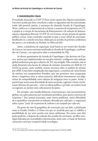 345As Metas do Acordo de Copenhague e as Decisões de Cancun
5 CONSIDERAÇÕES FINAIS
O resultado alcançado na COP 15 ficou muito aquém dos objetivos postulados.
Um novo acordo que fosse vinculante a todos os signatários não foi concretizado,
tendo sido possível, porém, a assinatura do chamado Acordo de Copenhague.
Neste, ratifica-se o compromisso de se limitar o aumento de temperatura em 2°C
e propõe-se a criação de mecanismos de financiamento e de redução de desmata-
mento e degradação florestal. A COP 16, em Cancun, até por pressão da opinião
pública, avança nesses resultados trazendo-os para o texto oficial da convenção,
detalhando-os e criando uma base sólida para os acordos da próxima conferência
das partes, a ser realizada em Durban, na África do Sul.
Assim, a plataforma de negociação atual baseia-se nos termos dos Acordos
de Cancun, nas metas nacionais notificadas ao Acordo de Copenhague, confirma-
das em Cancun, e na expectativa sobre a continuidade do PQ.
As ofertas quantitativas do Acordo de Copenhague e das decisões em Can-
cun, mesmo que implementadas em seu grau máximo, configuram uma redução
global insuficiente para que o objetivo de 2ºC seja atingido. Pelo contrário, não só
ainda deixariam uma lacuna de redução de emissões necessárias em 2020 de 5-9
GtCO2
eq anuais, como também enorme incerteza sobre os padrões de emissão
pós-2020. Como fator complicador das negociações, a existência de várias formas
de métricas nos compromissos firmados, que não permitem uma comparação
direta e inequívoca entre as metas nacionais, dificultará imensamente um julga-
mento de compatibilidade entre esforços de mitigação entre os países. Assim, é
possível que ocorra uma diversidade de ações nacionais, regionais e locais em for-
matos distintos de parcerias – entre as esferas pública e privada, em âmbito local
ou regional, ou mesmo entre subconjuntos de países.
Por exemplo, com tratados bilaterais e internacionais e não necessariamente
globais, tais ações passariam por reavaliações periódicas, para ajustes contínuos de
trajetórias.19
Esse arranjo acarretaria, entre outros problemas, maior dificuldade
de se quantificar com precisão as reduções efetuadas por cada país e a negociação
sobre a parte “justa” do orçamento de carbono a ser ocupada por cada um.
Do ponto de vista da geopolítica da convenção, por um lado, a polarização
entre os Estados Unidos e a China terá que ser resolvida para que se viabilize a
possibilidade de um novo acordo com metas ambiciosas. Por outro, esses dois
países poderão, a despeito da evolução dos acordos da convenção, escolher estra-
tégias balizadas por necessidades concorrenciais, tanto com a criação de barreiras
comerciais como por competitividade tecnológica.
19.Ver uma análise dos incentivos nessa forma policêntrica de governança em Ostrom (2009).
 