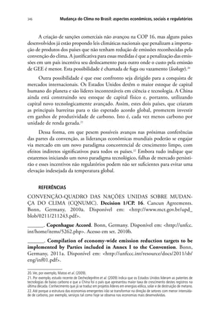 Mudança do Clima no Brasil: aspectos econômicos, sociais e regulatórios346
A criação de sanções comerciais não avançou na COP 16, mas alguns países
desenvolvidos já estão propondo leis climáticas nacionais que penalizam a importa-
ção de produtos dos países que não tenham redução de emissões reconhecidas pela
convenção do clima. A justificativa para essas medidas é que a penalização das emis-
sões em um país incentiva seu deslocamento para outro onde o custo pela emissão
de GEE é menor. Esta possibilidade é chamada de fuga ou vazamento (leakage).20
Outra possibilidade é que esse confronto seja dirigido para a conquista de
mercados internacionais. Os Estados Unidos detêm o maior estoque de capital
humano do planeta e são líderes incontestáveis em ciência e tecnologia. A China
ainda está construindo seu estoque de capital físico e, portanto, utilizando
capital novo tecnologicamente avançado. Assim, estes dois países, que criaram
as principais barreiras para o tão esperado acordo global, prometem investir
em ganhos de produtividade de carbono. Isto é, cada vez menos carbono por
unidade de renda gerada.21
Dessa forma, em que pesem possíveis avanços nas próximas conferências
das partes da convenção, as lideranças econômicas mundiais poderão se engajar
via mercado em um novo paradigma concorrencial de crescimento limpo, com
efeitos indiretos significativos para todos os países.22
Embora tudo indique que
estaremos iniciando um novo paradigma tecnológico, falhas de mercado persisti-
rão e esses incentivos não regulatórios podem não ser suficientes para evitar uma
elevação indesejada da temperatura global.
Referências
CONVENÇÃO-QUADRO DAS NAÇÕES UNIDAS SOBRE MUDAN-
ÇA DO CLIMA (CQNUMC). Decision 1/CP. 16. Cancun Agreements.
Bonn, Germany, 2010a. Disponível em: http://www.mct.gov.br/upd_
blob/0211/211243.pdf.
______. Copenhague Accord. Bonn, Germany. Disponível em: http://unfcc.
int/home/items/5262.php. Acesso em set. 2010b.
______. Compilation of economy-wide emission reduction targets to be
implemented by Parties included in Annex I to the Convention. Bonn,
Germany, 2011a. Disponível em: http://unfccc.int/resource/docs/2011/sb/
eng/inf01.pdf.
20.Ver, por exemplo, Matoo et al. (2009).
21. Por exemplo, estudo recente de Dechezleprêtre et al. (2009) indica que os Estados Unidos lideram as patentes de
tecnologias de baixo carbono e que a China foi o país que apresentou maior taxa de crescimento destes registros na
última década. Conhecimento que já se traduz em projetos líderes em energias eólica, solar e de destruição de metano.
22.Até porque a estrutura das economias emergentes irão se transformar na direção de setores com menor intensida-
de de carbono, por exemplo, serviços tal como hoje se observa nas economias mais desenvolvidas.
 