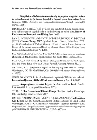 347As Metas do Acordo de Copenhague e as Decisões de Cancun
______. Compilation of information on nationally appropriate mitigation actions
to be implemented by Parties not included in Annex I to the Convention. Bonn,
Germany, 2011b. Disponível em: http://unfccc.int/resource/docs/2011/awglca14/
eng/inf01.pdf.
DECHEZLEPRÊTRE, A. et al. Invention and transfer of climate change mitiga-
tion technologies on a global scale: a study drawing on patent data. Review of
Environmental Economics and Policy, Nov. 2009.
PAINEL INTERGOVERNAMENTAL SOBRE MUDANÇAS CLIMÁTICAS
(IPCC). Climate Change 2007: Synthesis Report. Geneva, Switzerland: 2007.
p. 104. Contribution of Working Groups I, II and III to the Fourth Assessment
Report of the Intergovernmental Panel on Climate Change [Core Writing Team,
Pachauri, R.K and Reisinger, A. (Ed.)].
MARGULIS, S.; DUBEUX, C.; MARCOVITCH, J. Economia da mudança
climática no Brasil: custos e oportunidades. São Paulo: IBEP Gráfica, 2010.
MATTOO, A. et al. Reconciling climate change and trade policy. Washington,
DC: The World Bank, Nov. 2009 (Policy Research Working Paper, n. 5123).
OSTROM, E. A polycentric approach for coping with climate change.
Washington, DC: The World Bank, Oct. 2009 (Policy Research Working Paper,
n. 5095).
SEROA DA MOTTA, R. Social and economic aspects of CDM options in Brazil.
International Journal of Global Environmental Issues, v. 2, n. 3, 4, 2002.
______. A regulação das emissões de gases de efeito estufa no Brasil. Brasília:
Ipea, maio 2010 (Texto para Discussão, n. 1492).
STERN, N. The Economics of Climate Change: The Stern Review. Cambridge,
UK: Cambridge University Press, 2007.
UNITED NATIONS ENVIRONMENT PROGRAM (UNEP). The Emissions
Gap Report: Are the Copenhagen Accord Pledges Sufficient to Limit Global
Warming to 2°C or 1.5°C? A Preliminary Assessment –Technical Summary. 2010.
Disponível em: http://www.unep.org/publications/ebooks/emissionsgapreport/
pdfs/EMISSIONS_GAP_TECHNICAL_SUMMARY.pdf.
 