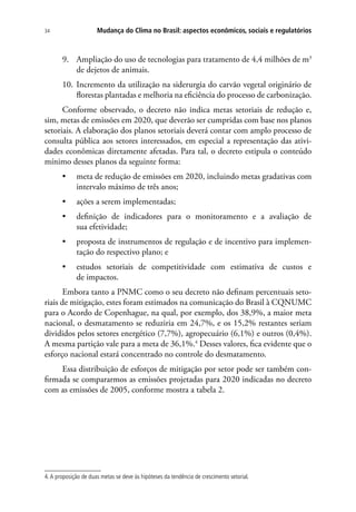 Mudança do Clima no Brasil: aspectos econômicos, sociais e regulatórios34
9.	 Ampliação do uso de tecnologias para tratamento de 4,4 milhões de m3
de dejetos de animais.
10.	Incremento da utilização na siderurgia do carvão vegetal originário de
florestas plantadas e melhoria na eficiência do processo de carbonização.
Conforme observado, o decreto não indica metas setoriais de redução e,
sim, metas de emissões em 2020, que deverão ser cumpridas com base nos planos
setoriais. A elaboração dos planos setoriais deverá contar com amplo processo de
consulta pública aos setores interessados, em especial a representação das ativi-
dades econômicas diretamente afetadas. Para tal, o decreto estipula o conteúdo
mínimo desses planos da seguinte forma:
•	 meta de redução de emissões em 2020, incluindo metas gradativas com
intervalo máximo de três anos;
•	 ações a serem implementadas;
•	 definição de indicadores para o monitoramento e a avaliação de
sua efetividade;
•	 proposta de instrumentos de regulação e de incentivo para implemen-
tação do respectivo plano; e
•	 estudos setoriais de competitividade com estimativa de custos e
de impactos.
Embora tanto a PNMC como o seu decreto não definam percentuais seto-
riais de mitigação, estes foram estimados na comunicação do Brasil à CQNUMC
para o Acordo de Copenhague, na qual, por exemplo, dos 38,9%, a maior meta
nacional, o desmatamento se reduziria em 24,7%, e os 15,2% restantes seriam
divididos pelos setores energético (7,7%), agropecuário (6,1%) e outros (0,4%).
A mesma partição vale para a meta de 36,1%.4
Desses valores, fica evidente que o
esforço nacional estará concentrado no controle do desmatamento.
Essa distribuição de esforços de mitigação por setor pode ser também con-
firmada se compararmos as emissões projetadas para 2020 indicadas no decreto
com as emissões de 2005, conforme mostra a tabela 2.
4.A proposição de duas metas se deve às hipóteses da tendência de crescimento setorial.
 