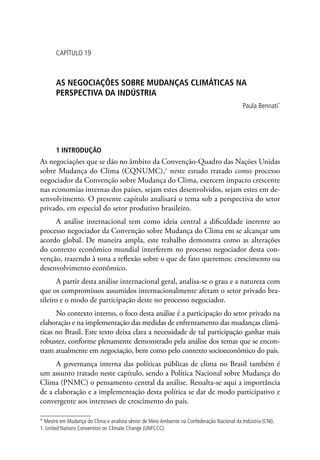 CAPÍTULO 19
AS NEGOCIAÇÕES SOBRE MUDANÇAS CLIMÁTICAS NA
PERSPECTIVA DA INDÚSTRIA
Paula Bennati*
1 INTRODUÇÃO
As negociações que se dão no âmbito da Convenção-Quadro das Nações Unidas
sobre Mudança do Clima (CQNUMC),1
neste estudo tratado como processo
negociador da Convenção sobre Mudança do Clima, exercem impacto crescente
nas economias internas dos países, sejam estes desenvolvidos, sejam estes em de-
senvolvimento. O presente capítulo analisará o tema sob a perspectiva do setor
privado, em especial do setor produtivo brasileiro.
A análise internacional tem como ideia central a dificuldade inerente ao
processo negociador da Convenção sobre Mudança do Clima em se alcançar um
acordo global. De maneira ampla, este trabalho demonstra como as alterações
do contexto econômico mundial interferem no processo negociador desta con-
venção, trazendo à tona a reflexão sobre o que de fato queremos: crescimento ou
desenvolvimento econômico.
A partir desta análise internacional geral, analisa-se o grau e a natureza com
que os compromissos assumidos internacionalmente afetam o setor privado bra-
sileiro e o modo de participação deste no processo negociador.
No contexto interno, o foco desta análise é a participação do setor privado na
elaboração e na implementação das medidas de enfrentamento das mudanças climá-
ticas no Brasil. Este texto deixa clara a necessidade de tal participação ganhar mais
robustez, conforme plenamente demonstrado pela análise dos temas que se encon-
tram atualmente em negociação, bem como pelo contexto socioeconômico do país.
A governança interna das políticas públicas de clima no Brasil também é
um assunto tratado neste capítulo, sendo a Política Nacional sobre Mudança do
Clima (PNMC) o pensamento central da análise. Ressalta-se aqui a importância
de a elaboração e a implementação desta política se dar de modo participativo e
convergente aos interesses de crescimento do país.
* Mestre em Mudança do Clima e analista sênior de Meio Ambiente na Confederação Nacional da Indústria (CNI).
1. United Nations Convention on Climate Change (UNFCCC).
 
