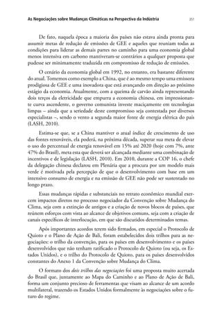 351As Negociações sobre Mudanças Climáticas na Perspectiva da Indústria
De fato, naquela época a maioria dos países não estava ainda pronta para
assumir metas de redução de emissões de GEE e aqueles que reuniam todas as
condições para liderar as demais partes no caminho para uma economia global
menos intensiva em carbono mantiveram-se contrários a qualquer proposta que
pudesse ser minimamente traduzida em compromisso de redução de emissões.
O cenário da economia global em 1992, no entanto, era bastante diferente
do atual. Tomemos como exemplo a China, que é ao mesmo tempo uma emissora
prodigiosa de GEE e uma inovadora que está avançando em direção ao próximo
estágio da economia. Atualmente, com a queima de carvão ainda representando
dois terços da eletricidade que empurra a economia chinesa, em impressionan-
te curva ascendente, o governo comunista investe maciçamente em tecnologias
limpas – ainda que a seriedade deste compromisso seja contestada por diversos
especialistas –, sendo o vento a segunda maior fonte de energia elétrica do país
(LASH, 2010).
Estima-se que, se a China mantiver o atual índice de crescimento de uso
das fontes renováveis, ela poderá, na próxima década, superar sua meta de elevar
o uso do percentual de energia renovável em 15% até 2020 (hoje com 7%, ante
47% do Brasil), meta esta que deverá ser alcançada mediante uma combinação de
incentivos e de legislação (LASH, 2010). Em 2010, durante a COP 16, o chefe
da delegação chinesa declarou em Plenária que a procura por um modelo mais
verde é motivada pela percepção de que o desenvolvimento com base em um
intensivo consumo de energia e na emissão de GEE não pode ser sustentado no
longo prazo.
Essas mudanças rápidas e substanciais no retrato econômico mundial exer-
cem impactos diretos no processo negociador da Convenção sobre Mudança do
Clima, seja com a extinção de antigos e a criação de novos blocos de países, que
reúnem esforços com vista ao alcance de objetivos comuns, seja com a criação de
canais específicos de interlocução, em que são discutidos determinados temas.
Após importantes acordos terem sido firmados, em especial o Protocolo de
Quioto e o Plano de Ação de Bali, foram estabelecidos dois trilhos para as ne-
gociações: o trilho da convenção, para os países em desenvolvimento e os países
desenvolvidos que não tenham ratificado o Protocolo de Quioto (ou seja, os Es-
tados Unidos), e o trilho do Protocolo de Quioto, para os países desenvolvidos
constantes do Anexo 1 da Convenção sobre Mudança do Clima.
O formato dos dois trilhos das negociações foi uma proposta muito acertada
do Brasil que, juntamente ao Mapa do Caminho e ao Plano de Ação de Bali,
forma um conjunto precioso de ferramentas que visam ao alcance de um acordo
multilateral, trazendo os Estados Unidos formalmente às negociações sobre o fu-
turo do regime.
 