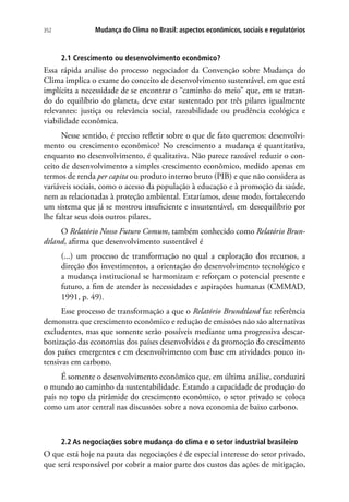 Mudança do Clima no Brasil: aspectos econômicos, sociais e regulatórios352
2.1 Crescimento ou desenvolvimento econômico?
Essa rápida análise do processo negociador da Convenção sobre Mudança do
Clima implica o exame do conceito de desenvolvimento sustentável, em que está
implícita a necessidade de se encontrar o “caminho do meio” que, em se tratan-
do do equilíbrio do planeta, deve estar sustentado por três pilares igualmente
relevantes: justiça ou relevância social, razoabilidade ou prudência ecológica e
viabilidade econômica.
Nesse sentido, é preciso refletir sobre o que de fato queremos: desenvolvi-
mento ou crescimento econômico? No crescimento a mudança é quantitativa,
enquanto no desenvolvimento, é qualitativa. Não parece razoável reduzir o con-
ceito de desenvolvimento a simples crescimento econômico, medido apenas em
termos de renda per capita ou produto interno bruto (PIB) e que não considera as
variáveis sociais, como o acesso da população à educação e à promoção da saúde,
nem as relacionadas à proteção ambiental. Estaríamos, desse modo, fortalecendo
um sistema que já se mostrou insuficiente e insustentável, em desequilíbrio por
lhe faltar seus dois outros pilares.
O Relatório Nosso Futuro Comum, também conhecido como Relatório Brun-
dtland, afirma que desenvolvimento sustentável é
(...) um processo de transformação no qual a exploração dos recursos, a
direção dos investimentos, a orientação do desenvolvimento tecnológico e
a mudança institucional se harmonizam e reforçam o potencial presente e
futuro, a fim de atender às necessidades e aspirações humanas (CMMAD,
1991, p. 49).
Esse processo de transformação a que o Relatório Brundtland faz referência
demonstra que crescimento econômico e redução de emissões não são alternativas
excludentes, mas que somente serão possíveis mediante uma progressiva descar-
bonização das economias dos países desenvolvidos e da promoção do crescimento
dos países emergentes e em desenvolvimento com base em atividades pouco in-
tensivas em carbono.
É somente o desenvolvimento econômico que, em última análise, conduzirá
o mundo ao caminho da sustentabilidade. Estando a capacidade de produção do
país no topo da pirâmide do crescimento econômico, o setor privado se coloca
como um ator central nas discussões sobre a nova economia de baixo carbono.
2.2 As negociações sobre mudança do clima e o setor industrial brasileiro
O que está hoje na pauta das negociações é de especial interesse do setor privado,
que será responsável por cobrir a maior parte dos custos das ações de mitigação,
 