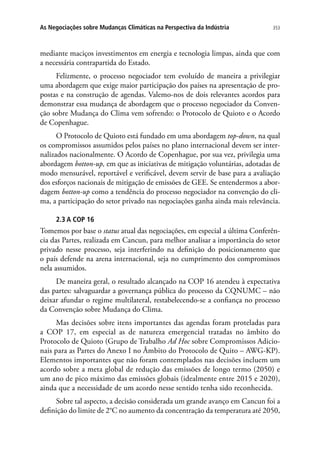 353As Negociações sobre Mudanças Climáticas na Perspectiva da Indústria
mediante maciços investimentos em energia e tecnologia limpas, ainda que com
a necessária contrapartida do Estado.
Felizmente, o processo negociador tem evoluído de maneira a privilegiar
uma abordagem que exige maior participação dos países na apresentação de pro-
postas e na construção de agendas. Valemo-nos de dois relevantes acordos para
demonstrar essa mudança de abordagem que o processo negociador da Conven-
ção sobre Mudança do Clima vem sofrendo: o Protocolo de Quioto e o Acordo
de Copenhague.
O Protocolo de Quioto está fundado em uma abordagem top-down, na qual
os compromissos assumidos pelos países no plano internacional devem ser inter-
nalizados nacionalmente. O Acordo de Copenhague, por sua vez, privilegia uma
abordagem botton-up, em que as iniciativas de mitigação voluntárias, adotadas de
modo mensurável, reportável e verificável, devem servir de base para a avaliação
dos esforços nacionais de mitigação de emissões de GEE. Se entendermos a abor-
dagem botton-up como a tendência do processo negociador na convenção do cli-
ma, a participação do setor privado nas negociações ganha ainda mais relevância.
2.3 A COP 16
Tomemos por base o status atual das negociações, em especial a última Conferên-
cia das Partes, realizada em Cancun, para melhor analisar a importância do setor
privado nesse processo, seja interferindo na definição do posicionamento que
o país defende na arena internacional, seja no cumprimento dos compromissos
nela assumidos.
De maneira geral, o resultado alcançado na COP 16 atendeu à expectativa
das partes: salvaguardar a governança pública do processo da CQNUMC – não
deixar afundar o regime multilateral, restabelecendo-se a confiança no processo
da Convenção sobre Mudança do Clima.
Mas decisões sobre itens importantes das agendas foram proteladas para
a COP 17, em especial as de natureza emergencial tratadas no âmbito do
Protocolo de Quioto (Grupo de Trabalho Ad Hoc sobre Compromissos Adicio-
nais para as Partes do Anexo I no Âmbito do Protocolo de Quito – AWG-KP).
Elementos importantes que não foram contemplados nas decisões incluem um
acordo sobre a meta global de redução das emissões de longo termo (2050) e
um ano de pico máximo das emissões globais (idealmente entre 2015 e 2020),
ainda que a necessidade de um acordo nesse sentido tenha sido reconhecida.
Sobre tal aspecto, a decisão considerada um grande avanço em Cancun foi a
definição do limite de 2°C no aumento da concentração da temperatura até 2050,
 