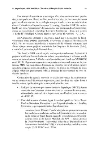 355As Negociações sobre Mudanças Climáticas na Perspectiva da Indústria
Um avanço alcançado na ocasião que afeta diretamente o setor produ-
tivo, e que pode, em última análise, ampliar seu nível de interlocução com o
governo, deu-se na área de tecnologia, no que se refere a seu arranjo institu-
cional. Foi extinto o Expert Group on Technology Transfer (EGTT) e estabe-
lecido um novo “mecanismo” de tecnologia, que compreende o Comitê Exe-
cutivo de Tecnologia (Technology Executive Committee – TEC) e o Centro
 Rede de Tecnologia (Climate Technology Centre  Network – CTCN).
Em Cancun foi reforçado o importante papel que o mecanismo de desen-
volvimento limpo (MDL) desempenha no processo de redução de emissão de
GEE. Foi, no entanto, reconhecida a necessidade de reformas estruturais que
abram espaço a novos projetos, nos moldes dos Programas de Atividades (PoAs),
e também à padronização de linhas de base.
“No Brasil, o MDL tem alcançado um inquestionável sucesso. Mais de 415
projetos brasileiros desenvolvidos no âmbito do mecanismo já reduzem anual-
mente aproximadamente 7,5% das emissões não florestais brasileiras” (MIGUEZ
et al., 2010). O país continua na terceira posição em termos de números de pro-
jetos de MDL e de quantidades de redução de emissões. Em nível setorial cumpre
ressaltar que apenas cinco atividades de projetos no âmbito da produção de ácido
adípico reduziram praticamente todas as emissões de óxido nitroso no setor in-
dustrial brasileiro.
Outros itens das agendas merecem ser citados em virtude de sua importân-
cia no contexto atual do processo negociador, ainda que hoje não sejam direta e
imediatamente significativos para o setor produtivo. São eles:
•	 Redução de emissões por desmatamento e degradação (REDD): foram
acordados em Cancun os elementos-chave e a estrutura do mecanismo,
deixando discussões técnicas importantes para Durban, onde acontece-
rá a COP 17.
•	 Estabelecimento de três novos órgãos financeiros específicos: Green Climate
Fund, o Transitional Committee – que designará o fundo – e o Standing
Committee – que supervisionará os fluxos financeiros.
- como o Green Climate Fund é dirigido aos países com menos
desenvolvimento relativo, os fluxos de financiamento em mudan-
ça do clima no Brasil devem, segundo especialistas, partir de ini-
ciativas como as do Banco Mundial, do KfW – Banco Alemão
de Desenvolvimento – e do Banco Nacional de Desenvolvimento
Econômico e Social (BNDES), e não de fundos atrelados à con-
venção (DEL PUPO et al., 2010).
 