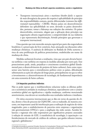 Mudança do Clima no Brasil: aspectos econômicos, sociais e regulatórios356
•	 Transportes internacionais aéreo e marítimo (bunker fuels): o aspecto
de mais divergência das partes diz respeito à aplicabilidade do princípio
das responsabilidades comuns, porém diferenciadas (common but diffe-
rentiated responsability – CBDR). Muitos países em desenvolvimento
defendem sua aplicabilidade no setor, devendo os países desenvolvi-
dos, portanto, tomar a liderança nas reduções das emissões. Os países
desenvolvidos, entretanto, alegam que a aplicação deste princípio nas
negociações afetaria negativamente a competitividade da sua indústria
e que representaria discriminação, ferindo princípios que governam o
transporte internacional.
Uma questão que tem merecido atenção especial por parte dos negociadores
brasileiros é a preservação do livre comércio, hoje ameaçado nas discussões sobre
mudanças climáticas. A ausência de definições na Rodada de Doha aumenta o
risco de uma proliferação de políticas protecionistas, estabelecidas em nome da
mudança do clima.
Medidas unilaterais levariam a retaliações, visto que um país elevaria barrei-
ras tarifárias e não tarifárias em resposta às medidas adotadas por outro país. Este
protecionismo pode, ainda, prejudicar o crescimento econômico global (funda-
mental para o desenvolvimento de projetos de baixo carbono), bem como repre-
sentar uma barreira para o entendimento político entre os países, dificultando
sobremaneira as ações de soluções de longo prazo, principalmente no que se refere
a investimentos e a desenvolvimento de tecnologia, de fundamental importância
em uma economia de baixo carbono.
2.4 Impactos positivos indiretos
Não se pode esperar que o multilateralismo solucione todos os dilemas políti-
cos e econômicos atrelados às mudanças climáticas, especialmente com o cenário
econômico global em significativas e rápidas mudanças, conforme mencionado
anteriormente, mas devem ser reconhecidos seus resultados indiretos e imediatos.
Os vários encontros internacionais que se dão em torno da questão do cli-
ma, dentro e fora do processo da CQNUMC, tem se traduzido, de maneira cres-
cente, em importante canal de interlocução para a realização de negócios de várias
magnitudes, para o estabelecimento de parcerias entre empresas e organizações
não governamentais (ONGs) e para a ampliação das redes sociais. Acordos bi-
laterais e regionais têm sido responsáveis por significativos projetos associados
à redução de emissão de GEE, à transferência de tecnologia, à capacitação e ao
fortalecimento do mercado de créditos de carbono, que ganha robustez interna,
regional e globalmente.4
4. Exemplos de acordos ou parcerias firmados: Business for Innovativative Climate and Energy Policy (BICEP) e Climate
Action Partnership (USCAP), representada por empresas e organizações ambientalistas.
 