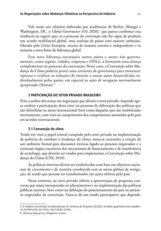 357As Negociações sobre Mudanças Climáticas na Perspectiva da Indústria
Vale notar um relatório elaborado por acadêmicos de Berlim, Shangai e
Washington, DC, o Global Governance (GG 2020),5
que parece confirmar essa
tendência ao sugerir que, se o processo da convenção não for capaz de produzir
um acordo multilateral global, uma coalizão de países com maiores ambições,
liderada pela União Europeia, atuaria de maneira externa e independente e se
tornaria a nova fonte de liderança global.
Essa nova liderança encorajaria outros países e atores não governa-
mentais, como regiões, cidades, empresas e ONGs, a formarem uma aliança
complementar ao processo da convenção. Nesse caso, a Convenção sobre Mu-
dança do Clima poderia provir uma estrutura de governança para mensurar,
reportar e verificar as reduções de emissão e outras ações desenvolvidas in-
dividualmente pelos países, em especial as ações de mitigação nacionalmente
apropriadas (Namas).6
3 PARTICIPAÇÃO DO SETOR PRIVADO BRASILEIRO
Feita a análise dos temas em negociação que afetam o setor privado, impende ago-
ra analisar a participação deste setor no processo de elaboração das políticas que
são defendidas na arena internacional, bem como daquelas que são estabelecidas
internamente, com vista ao cumprimento dos compromissos assumidos pelo país
em acordos internacionais.
3.1 Convenção do clima
Tendo em vista o papel central cumprido pelo setor privado na implementação
de políticas de combate à mudança do clima, torna-se necessária a criação de
um ambiente formal para discussões técnicas ligado ao processo negociador e a
eventuais órgãos executivos dos mecanismos de financiamento e de transferência
de tecnologia, que deverão ser criados para implementar a Convenção sobre Mu-
dança do Clima (CNI, 2010).
As políticas internas devem ser estabelecidas com base em objetivos nacio-
nais de crescimento e de maneira coordenada com as metas globais de mitiga-
ção, de modo que possam ser transformados em ações efetivas pelo país.
Nesse contexto, ao setor privado caberia a apresentação de propostas con-
cretas que sejam incorporadas no planejamento e na implementação das políticas
públicas internas, bem como na definição do posicionamento do país no proces-
so negociador da convenção. Trata-se de um modo participativo que depende,
5. O relatório mencionado foi elaborado por 24 membros do Programa GG2020, divididos igualmente entre acadêmi-
cos da Alemanha, da China e dos Estados Unidos.
6. National Appropriate Mitigation Actions.
 