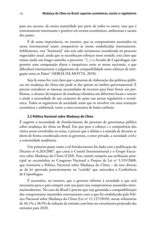 Mudança do Clima no Brasil: aspectos econômicos, sociais e regulatórios358
para seu sucesso, de muita maturidade por parte de todos os atores, mas que é
extremamente interessante e positivo em termos econômicos, ambientais e sociais
dos países.
É de suma importância, no entanto, que os compromissos assumidos na
arena internacional sejam comparáveis às metas estabelecidas internamente.
Infelizmente, esta “harmonia” não tem sido seriamente considerada no processo
negociador atual; ainda que se reconheçam esforços nesse sentido, está claro que
temos ainda um longo caminho a percorrer. “(...) o Acordo de Copenhague não
permite uma comparação direta e inequívoca entre as metas nacionais, o que
dificultará imensamente o julgamento de compatibilidade entre esforços de miti-
gação entre os Países” (SEROA DA MOTTA, 2010).
Seja lá como for, está claro que o processo de elaboração das políticas públi-
cas em mudança do clima não pode se dar apenas no âmbito governamental. É
preciso considerar as imensas necessidades de recursos para fazer frente aos pro-
blemas, o alcance do impacto da mudança climática em diferentes locais e setores
e ainda a necessidade de um conjunto de ações nas arenas regulatória e econô-
mica. Todos os segmentos da sociedade terão que se envolver em uma transição
econômica e ambiental, rumo a uma economia de baixo carbono.
3.2 Política Nacional sobre Mudança do Clima
É urgente a necessidade de fortalecimento do processo de governança pública
sobre mudança do clima no Brasil. Em que pese o esforço e a competência dos
vários atores envolvidos no tema, é preciso que o debate e a tomada de decisões se
deem de forma coordenada entre os governos, o setor privado, a sociedade civil e
a comunidade acadêmica.
Um primeiro passo rumo a tal fortalecimento foi dado com a publicação do
Decreto no
6.263/2007, que criou o Comitê Interministerial e o Grupo Execu-
tivo sobre Mudança do Clima (CIM). Este comitê cumpriu sua atribuição prin-
cipal ao encaminhar ao Congresso Nacional o Projeto de Lei no
3.535/2008,
que instituiria a Política Nacional sobre Mudança do Clima – de teor diverso
ao da lei aprovada posteriormente na “corrida” que antecedeu a Conferência
de Copenhague.
É necessário, no entanto, que o governo informe à sociedade o que será
necessário para o país cumprir com sua parte nos compromissos assumidos inter-
nacionalmente. No caso do Brasil é preciso que seja garantida a compatibilização
dos compromissos assumidos externamente com o que foi estabelecido pela Polí-
tica Nacional sobre Mudança do Clima (Lei no
11.127/2010): metas voluntárias
de 36,1% a 38,9% de redução de emissão com base no crescimento projetado das
emissões para 2020.
 