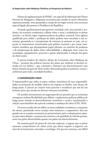 359As Negociações sobre Mudanças Climáticas na Perspectiva da Indústria
Diante da regulamentação da PNMC, em especial da elaboração dos Planos
Setoriais de Mitigação e Adaptação necessários para atender às metas voluntárias
supramencionadas, seria apropriada a criação de um órgão central, uma secretaria
especial ligada diretamente à Presidência da República.
Formada igualitariamente por governo, sociedade civil, setor privado e aca-
demia, tal secretaria coordenaria o debate sobre o tema e estabeleceria os planos
setoriais e as demais regras regulamentadoras da política nacional. Uma agência
qualificada para análise e produção de dados poderia estar vinculada a esta se-
cretaria, garantindo-se a incorporação da estrutura já existente no país, em es-
pecial os instrumentos mencionados pela política nacional e por outras insti-
tuições científicas que desempenham papel relevante no contexto da produção
e da interpretação de dados sobre vulnerabilidade e adaptação, bem como em
tecnologias, equipamentos, processos e gestão relacionados à redução dos gases
de efeito estufa.
É preciso lembrar do objetivo último da Convenção sobre Mudança do
Clima – portanto das políticas internas dos países que ratificam as decisões to-
madas em seu âmbito – que é permitir e fomentar um desenvolvimento com
baixas emissões de gases de efeito estufa, oferecendo ganhos econômicos, sociais e
ambientais para toda a sociedade brasileira.
4 CONSIDERAÇÕES FINAIS
É imprescindível que todos os países tenham consciência de suas responsabili-
dades na promoção de medidas efetivas em resposta ao desafio, com alcance de
longo prazo. É preciso ser criativo nesse processo e reconhecer que não há um
formato único que atenda aos diversos interesses envolvidos.
Os acordos internacionais em negociação devem permitir que as economias
emergentes tenham flexibilidade para definir e implementar políticas públicas de
longo prazo visando ao desenvolvimento econômico e social e maximizando a
relação custo-benefício das ações de combate à mudança do clima (CNI, 2010).
Os novos acordos devem refletir as novas realidades econômicas e conquistas
da ciência, permitindo novos arranjos mais inclusivos e cooperativos. Será um
grande erro se os países recorrerem ao protecionismo, pois a solução parece apon-
tar para outra direção: o aumento do comércio e da qualidade de vida das pessoas,
tanto nos países desenvolvidos quanto nos países em desenvolvimento.
De maneira geral, do ponto de vista das empresas, é urgente que os países
assumam compromissos em vários temas que dizem respeito a negócios, nas
áreas de investimentos, mercados e tecnologia. Até que isso aconteça, será difícil
 